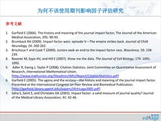 为何不该使用期刊影响因子评估研究

参考文献

1. Garfield E (2006). The history and meaning of the journal impact factor, The Journal of the American
   Medical Association, 295: 90-93.
2. Brumback RA (2009). Impact factor wars: episode V−−The empire strikes back. Journal of Child
   Neurology, 24: 260-262.
3. Brischoux F and Cook T (2009). Juniors seek an end to the impact factor race. Bioscience, 59: 238-
   239.
4. Rossner M, Epps HV, and Hill E (2007). Show me the data. The Journal of Cell Biology, 179: 1091-
   1092.
5. Adler R, Ewing J, Taylor P (2008). Citation Statistics. Joint Committee on Quantitative Assessment of
   Research, International Mathematical Union.
   [http://www.mathunion.org/fileadmin/IMU/Report/CitationStatistics.pdf]
6. Garfield E (2005). The agony and the ecstasy—the history and meaning of the journal impact factor.
   Presented at the International Congress on Peer Review and Biomedical Publication.
   [http://garfield.library.upenn.edu/papers/jifchicago2005.pdf]
7. Saha S, Saint S, and Christakis DA (2003). Impact factor: a valid measure of journal quality? Journal
   of the Medical Library Association, 91: 42-46.
 
