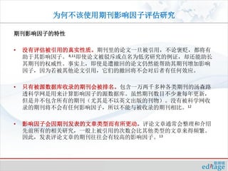 为何不该使用期刊影响因子评估研究

期刊影响因子的特性

•   没有评估被引用的真实性质。期刊里的论文一旦被引用，不论褒贬，都将有
    助于其影响因子。 8,11即使论文被驳斥或点名为低劣研究的例证，却还能助长
    其期刊的权威性。事实上，即使是遭撤回的论文仍然能帮助其期刊增加影响
    因子，因为若被其他论文引用，它们的撤回将不会对后者有任何效应。

•   只有被源数据库收录的期刊会被排名。包含一万两千多种各类期刊的汤森路
    透科学网是用来计算影响因子的源数据库。虽然期刊数目不少兼每年更新，
    但是并不包含所有的期刊（尤其是不以英文出版的刊物）。没有被科学网收
    录的期刊将不会有任何影响因子，所以不能与被收录的期刊相比。12

•   影响因子会因期刊发表的文章类型而有所更动。评论文章通常会整理和介绍
    先前所有的相关研究，一般上被引用的次数会比其他类型的文章来得频繁。
    因此，发表评论文章的期刊往往会有较高的影响因子。13
 