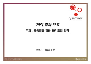 20회 결과 보고
주제 : 금융권을 위한 SOA 도입 전략




     연구소   2008. 6. 25
 