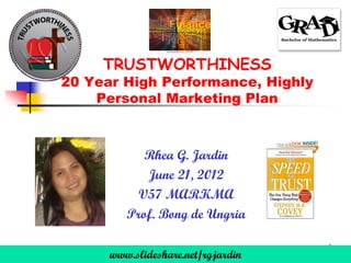 TRUSTWORTHINESS
20 Year High Performance, Highly
    Personal Marketing Plan



            Rhea G. Jardin
            June 21, 2012
           V57 MARKMA
         Prof. Bong de Ungria

      www.slideshare.net/rgjardin   1
 