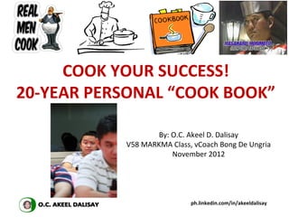 COOK YOUR SUCCESS!
20-YEAR PERSONAL “COOK BOOK”

                   By: O.C. Akeel D. Dalisay
           V58 MARKMA Class, vCoach Bong De Ungria
                       November 2012




                            ph.linkedin.com/in/akeeldalisay
 