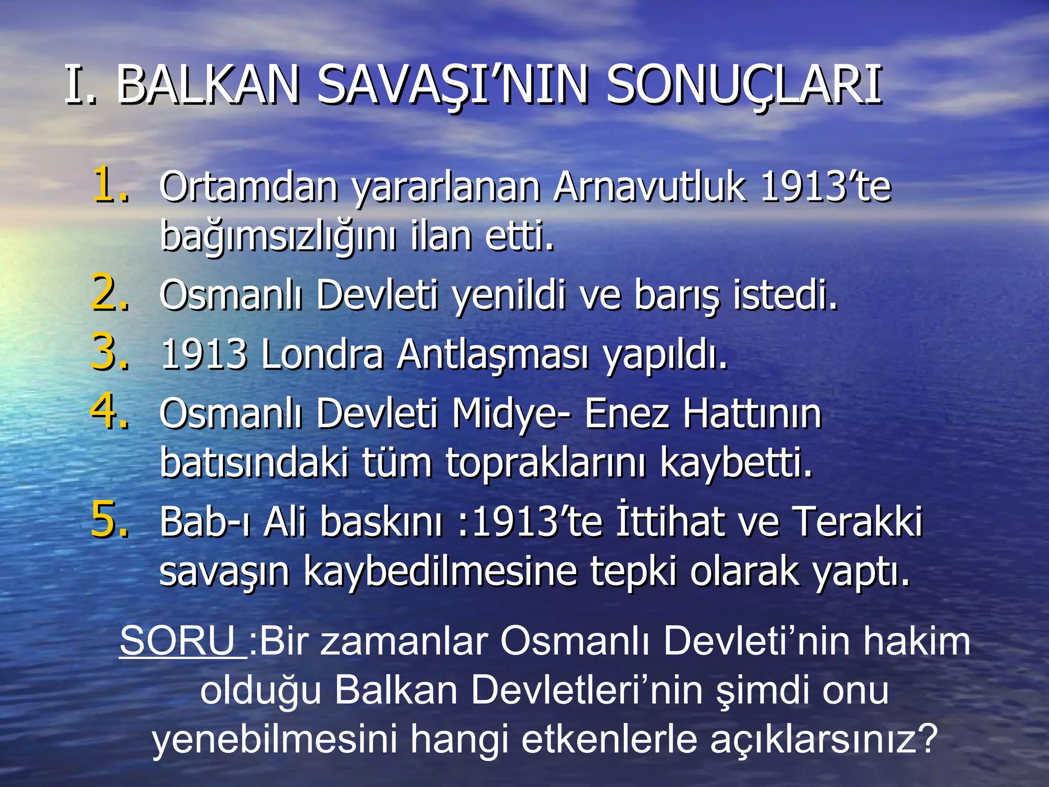 I. BALKAN SAVAŞI’NIN SONUÇLARI Ortamdan yararlanan Arnavutluk 1913’te bağımsızlığını ilan etti. Osmanlı Devleti yenildi ve barış istedi. 1913 Londra Antlaşması yapıldı. Osmanlı Devleti Midye- Enez Hattının batısındaki tüm topraklarını kaybetti. Bab-ı Ali baskını :1913’te İttihat ve Terakki savaşın kaybedilmesine tepki olarak yaptı. SORU  :Bir zamanlar Osmanlı Devleti’nin hakim olduğu Balkan Devletleri’nin şimdi onu yenebilmesini hangi etkenlerle açıklarsınız? 
