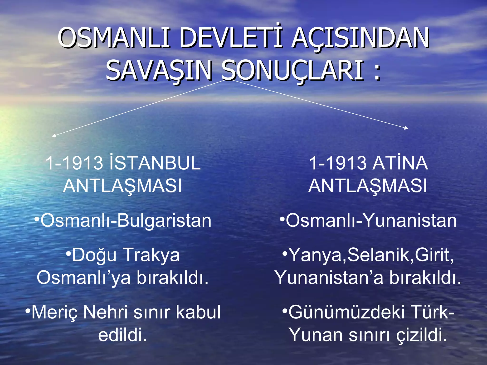 OSMANLI DEVLETİ AÇISINDAN SAVAŞIN SONUÇLARI : 1-1913 İSTANBUL ANTLAŞMASI Osmanlı-Bulgaristan Doğu Trakya Osmanlı’ya bırakıldı. Meriç Nehri sınır kabul edildi. 1-1913 ATİNA ANTLAŞMASI Osmanlı-Yunanistan Yanya,Selanik,Girit, Yunanistan’a bırakıldı. Günümüzdeki Türk-Yunan sınırı çizildi. 