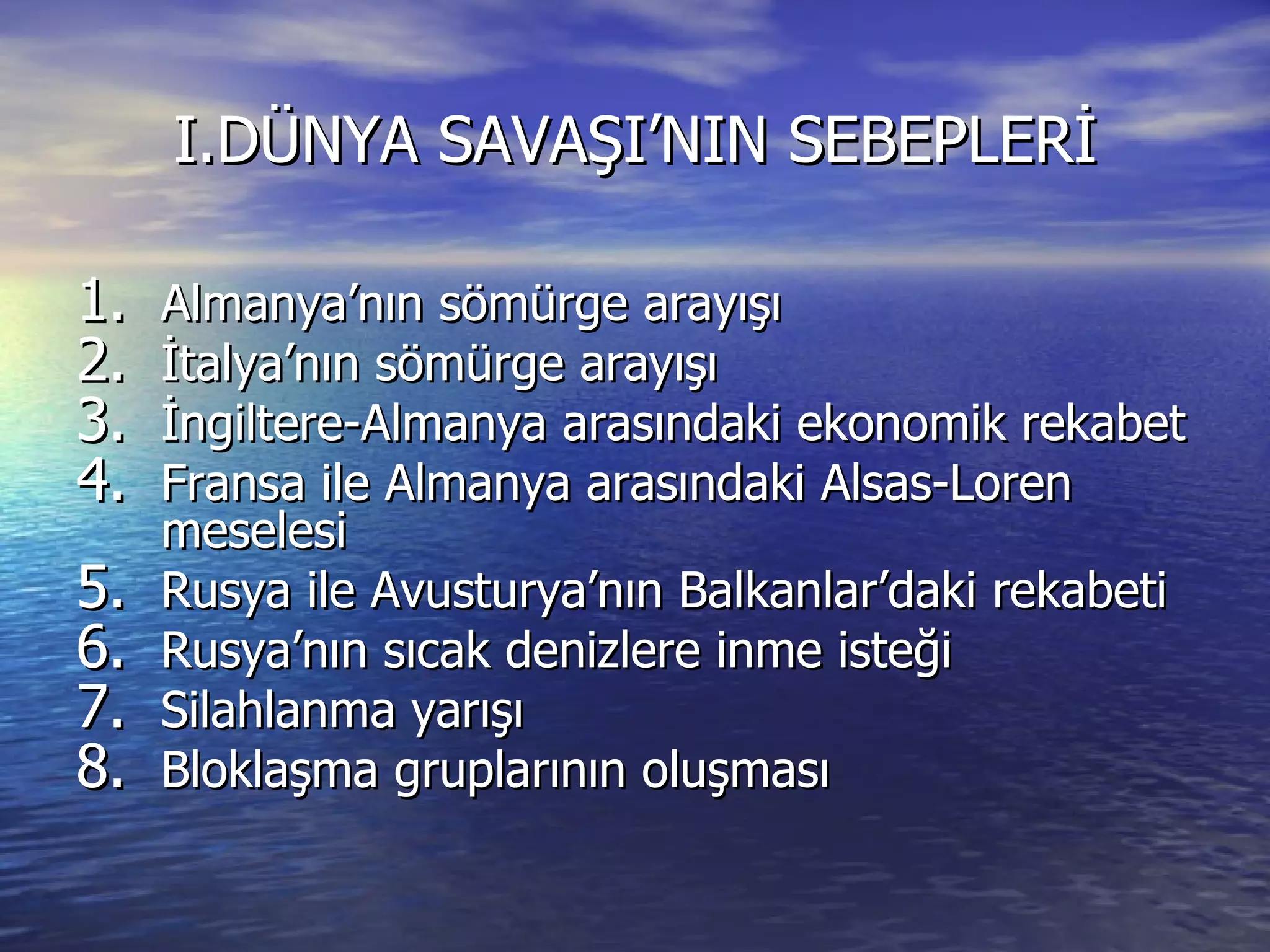 I.DÜNYA SAVAŞI’NIN SEBEPLERİ Almanya’nın sömürge arayışı İtalya’nın sömürge arayışı İngiltere-Almanya arasındaki ekonomik rekabet Fransa ile Almanya arasındaki Alsas-Loren meselesi Rusya ile Avusturya’nın Balkanlar’daki rekabeti Rusya’nın sıcak denizlere inme isteği Silahlanma yarışı Bloklaşma gruplarının oluşması 