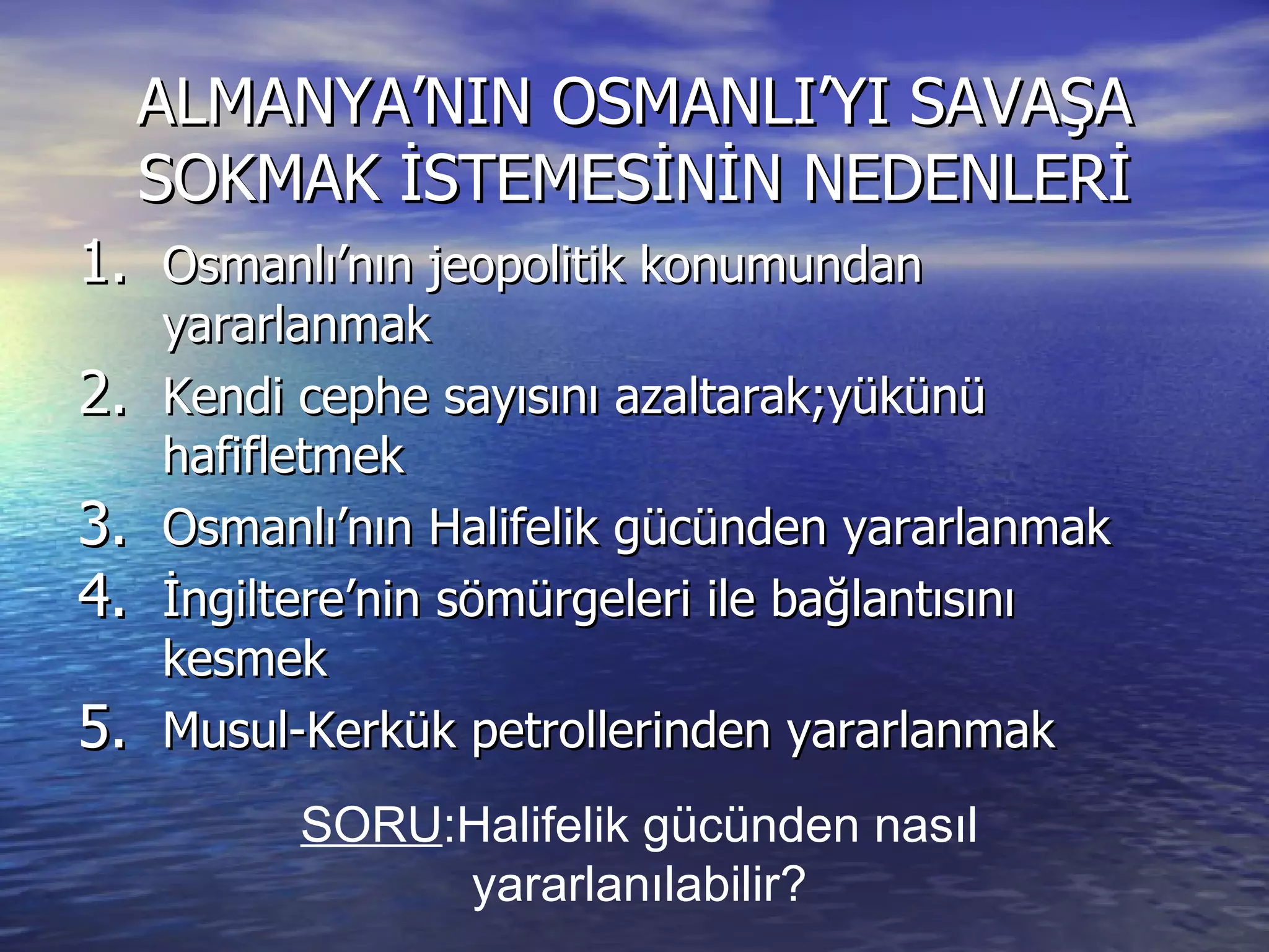 ALMANYA’NIN OSMANLI’YI SAVAŞA SOKMAK İSTEMESİNİN NEDENLERİ Osmanlı’nın jeopolitik konumundan yararlanmak Kendi cephe sayısını azaltarak;yükünü hafifletmek Osmanlı’nın Halifelik gücünden yararlanmak İngiltere’nin sömürgeleri ile bağlantısını kesmek Musul-Kerkük petrollerinden yararlanmak SORU :Halifelik gücünden nasıl yararlanılabilir? 