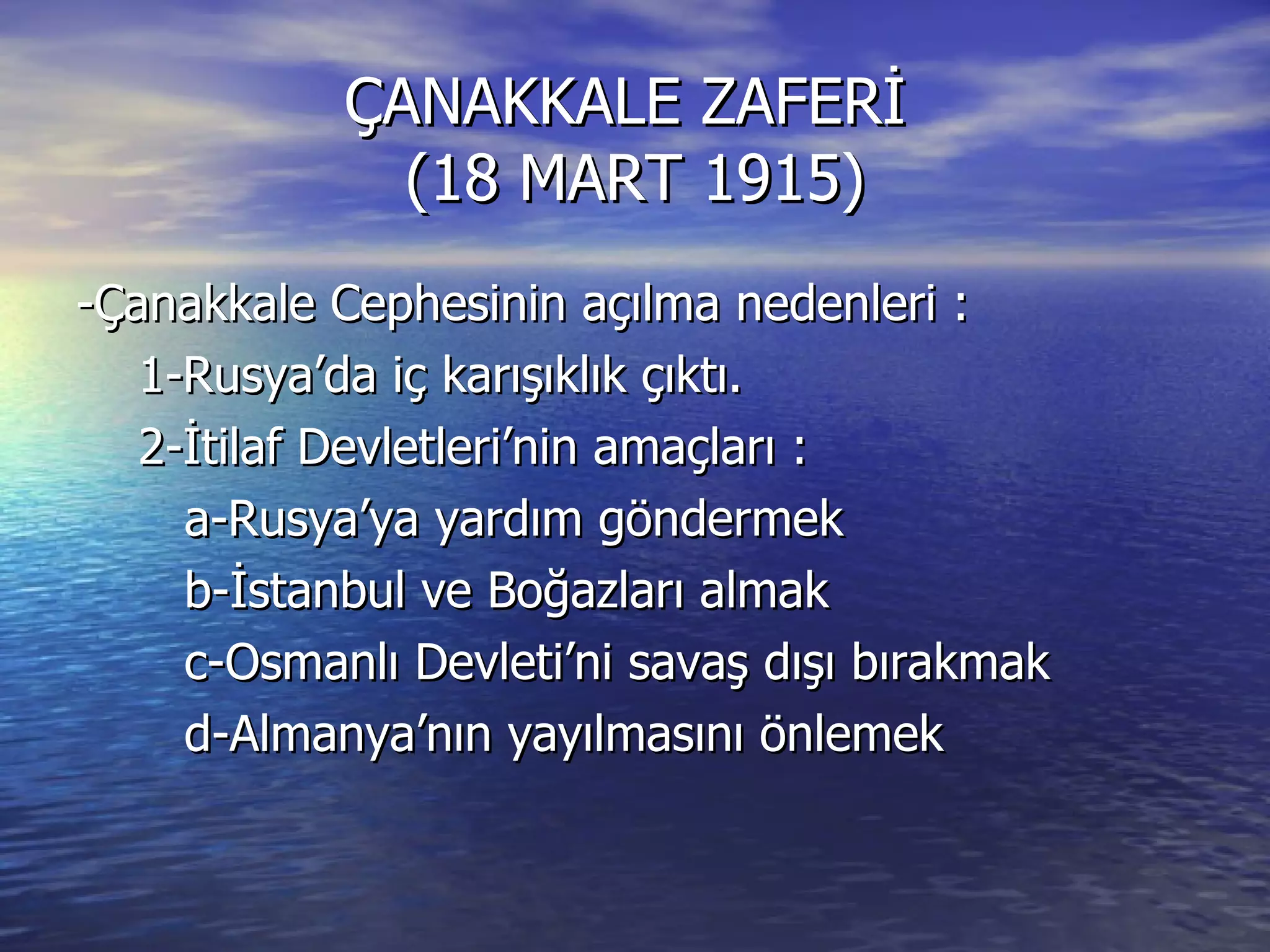 ÇANAKKALE ZAFERİ  (18 MART 1915) -Çanakkale Cephesinin açılma nedenleri : 1-Rusya’da iç karışıklık çıktı. 2-İtilaf Devletleri’nin amaçları : a-Rusya’ya yardım göndermek b-İstanbul ve Boğazları almak c-Osmanlı Devleti’ni savaş dışı bırakmak d-Almanya’nın yayılmasını önlemek 