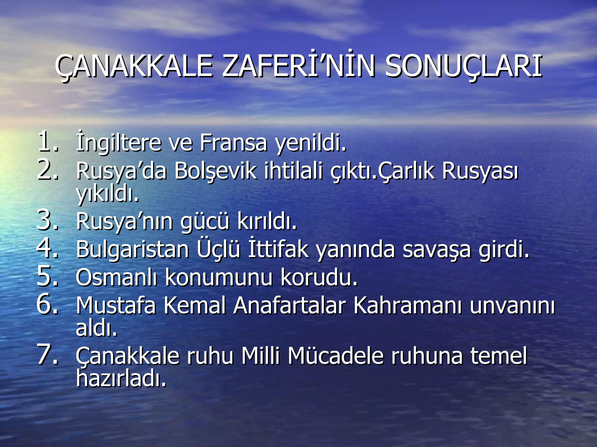 ÇANAKKALE ZAFERİ’NİN SONUÇLARI İngiltere ve Fransa yenildi. Rusya’da Bolşevik ihtilali çıktı.Çarlık Rusyası yıkıldı. Rusya’nın gücü kırıldı. Bulgaristan Üçlü İttifak yanında savaşa girdi. Osmanlı konumunu korudu. Mustafa Kemal Anafartalar Kahramanı unvanını aldı. Çanakkale ruhu Milli Mücadele ruhuna temel hazırladı. 