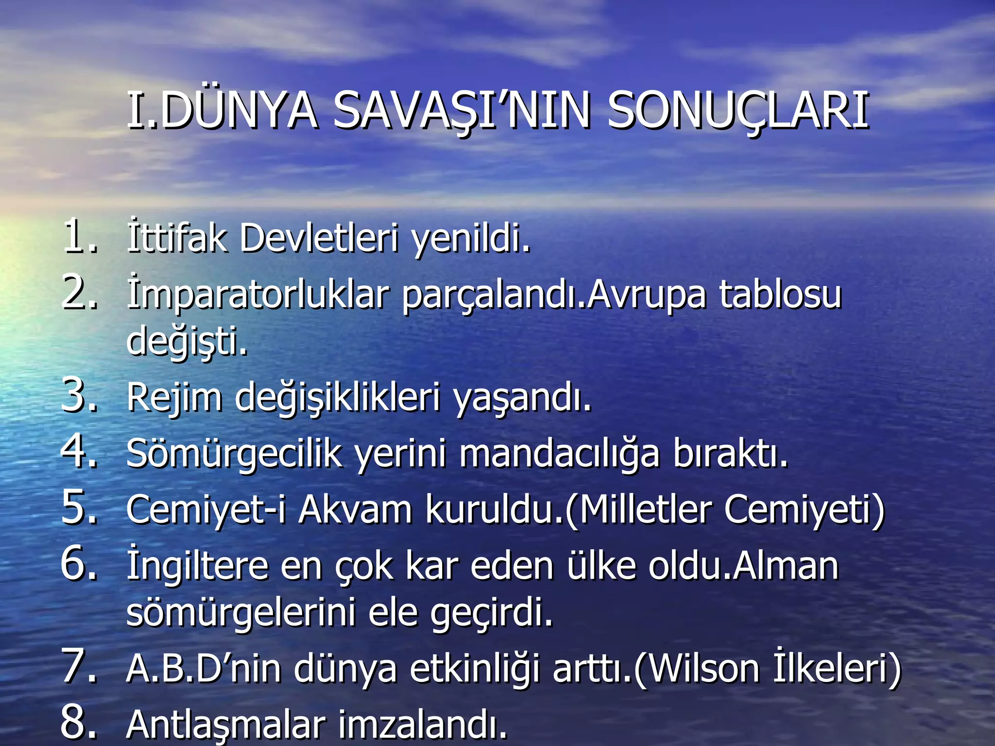 I.DÜNYA SAVAŞI’NIN SONUÇLARI İttifak Devletleri yenildi. İmparatorluklar parçalandı.Avrupa tablosu değişti. Rejim değişiklikleri yaşandı. Sömürgecilik yerini mandacılığa bıraktı. Cemiyet-i Akvam kuruldu.(Milletler Cemiyeti) İngiltere en çok kar eden ülke oldu.Alman sömürgelerini ele geçirdi. A.B.D’nin dünya etkinliği arttı.(Wilson İlkeleri) Antlaşmalar imzalandı. 