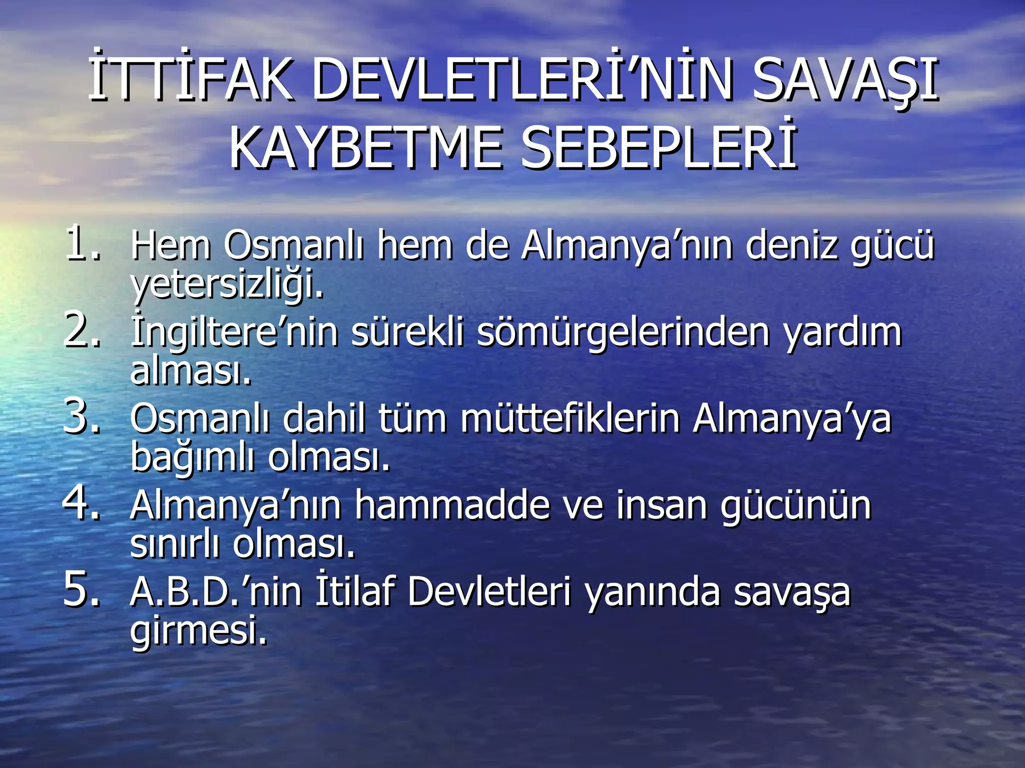 İTTİFAK DEVLETLERİ’NİN SAVAŞI KAYBETME SEBEPLERİ Hem Osmanlı hem de Almanya’nın deniz gücü yetersizliği. İngiltere’nin sürekli sömürgelerinden yardım alması. Osmanlı dahil tüm müttefiklerin Almanya’ya bağımlı olması. Almanya’nın hammadde ve insan gücünün sınırlı olması. A.B.D.’nin İtilaf Devletleri yanında savaşa girmesi. 