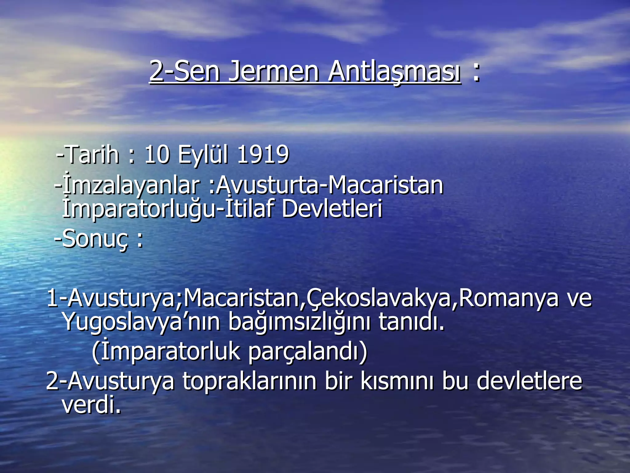 2-Sen Jermen Antlaşması  : -Tarih : 10 Eylül 1919 -İmzalayanlar :Avusturta-Macaristan İmparatorluğu-İtilaf Devletleri -Sonuç : 1-Avusturya;Macaristan,Çekoslavakya,Romanya ve Yugoslavya’nın bağımsızlığını tanıdı. (İmparatorluk parçalandı) 2-Avusturya topraklarının bir kısmını bu devletlere verdi. 