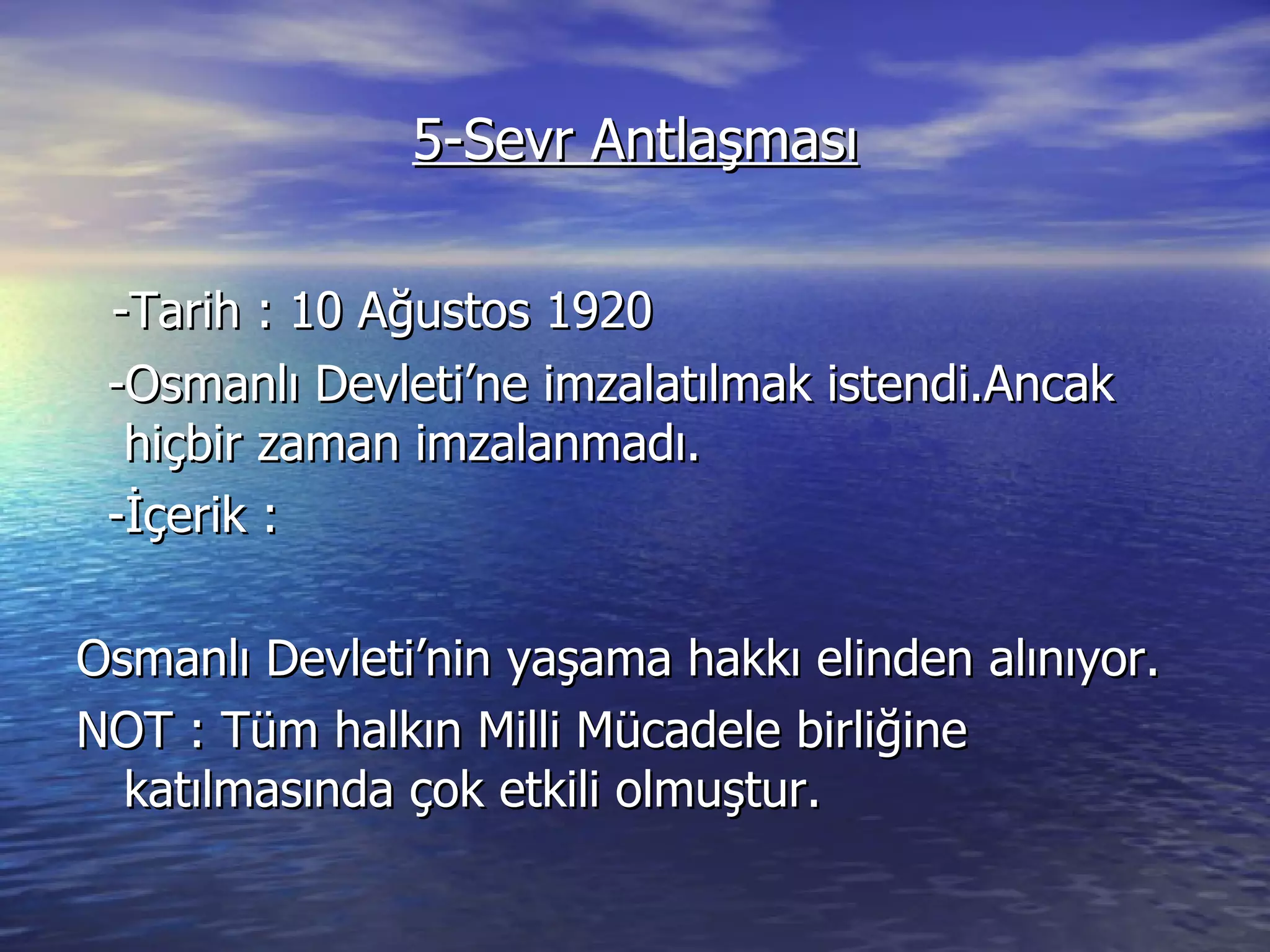 5-Sevr Antlaşması -Tarih : 10 Ağustos 1920 -Osmanlı Devleti’ne imzalatılmak istendi.Ancak hiçbir zaman imzalanmadı. -İçerik : Osmanlı Devleti’nin yaşama hakkı elinden alınıyor. NOT : Tüm halkın Milli Mücadele birliğine katılmasında çok etkili olmuştur. 