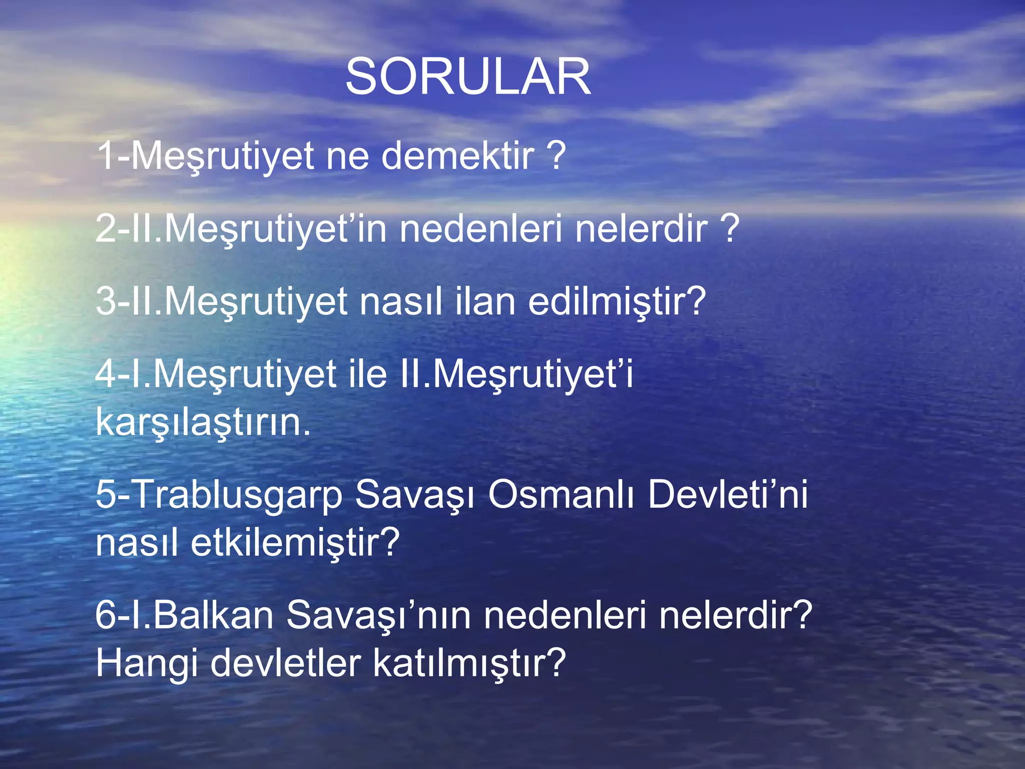 SORULAR 1-Meşrutiyet ne demektir ? 2-II.Meşrutiyet’in nedenleri nelerdir ? 3-II.Meşrutiyet nasıl ilan edilmiştir? 4-I.Meşrutiyet ile II.Meşrutiyet’i karşılaştırın. 5-Trablusgarp Savaşı Osmanlı Devleti’ni nasıl etkilemiştir? 6-I.Balkan Savaşı’nın nedenleri nelerdir?Hangi devletler katılmıştır? 