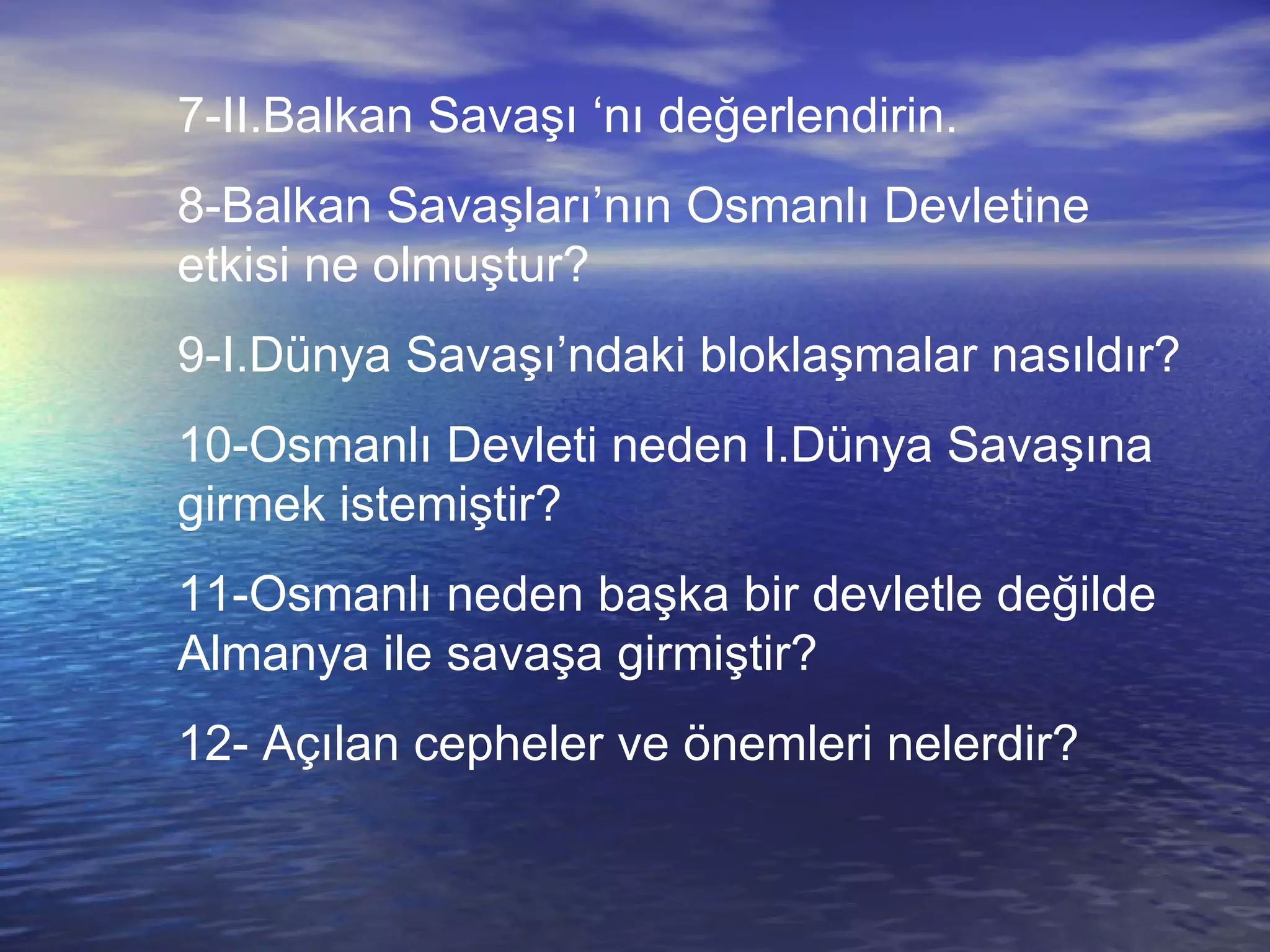 7-II.Balkan Savaşı ‘nı değerlendirin. 8-Balkan Savaşları’nın Osmanlı Devletine etkisi ne olmuştur? 9-I.Dünya Savaşı’ndaki bloklaşmalar nasıldır? 10-Osmanlı Devleti neden I.Dünya Savaşına girmek istemiştir? 11-Osmanlı neden başka bir devletle değilde Almanya ile savaşa girmiştir? 12- Açılan cepheler ve önemleri nelerdir? 