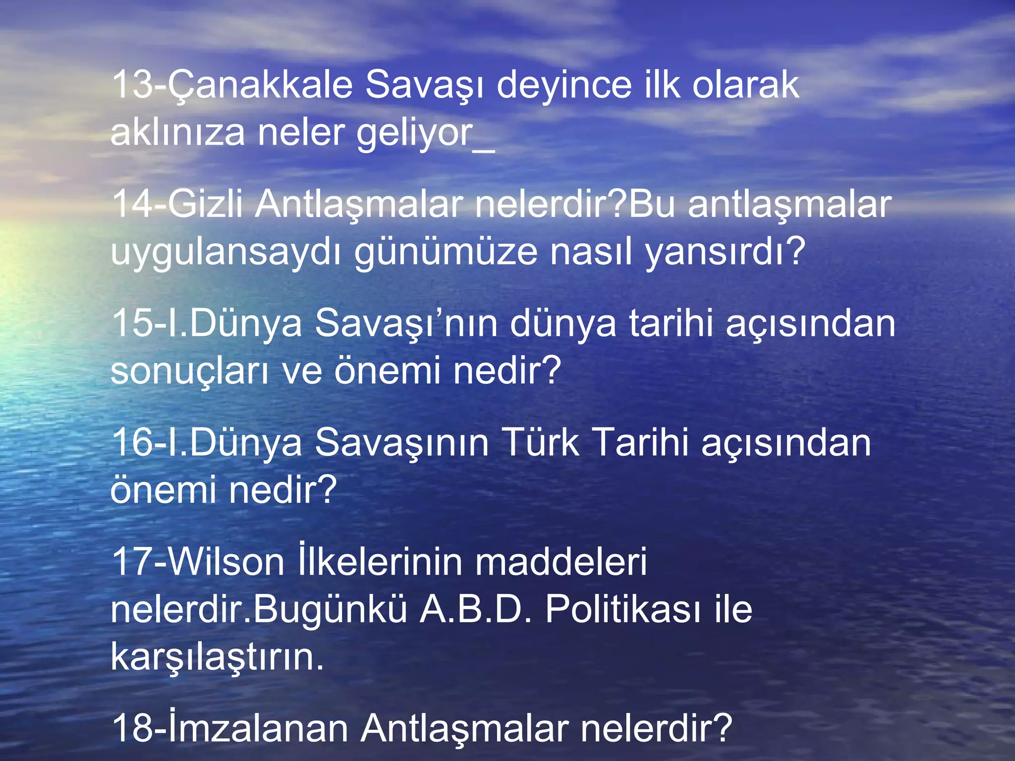13-Çanakkale Savaşı deyince ilk olarak aklınıza neler geliyor_ 14-Gizli Antlaşmalar nelerdir?Bu antlaşmalar uygulansaydı günümüze nasıl yansırdı? 15-I.Dünya Savaşı’nın dünya tarihi açısından sonuçları ve önemi nedir? 16-I.Dünya Savaşının Türk Tarihi açısından önemi nedir? 17-Wilson İlkelerinin maddeleri nelerdir.Bugünkü A.B.D. Politikası ile karşılaştırın. 18-İmzalanan Antlaşmalar nelerdir? 