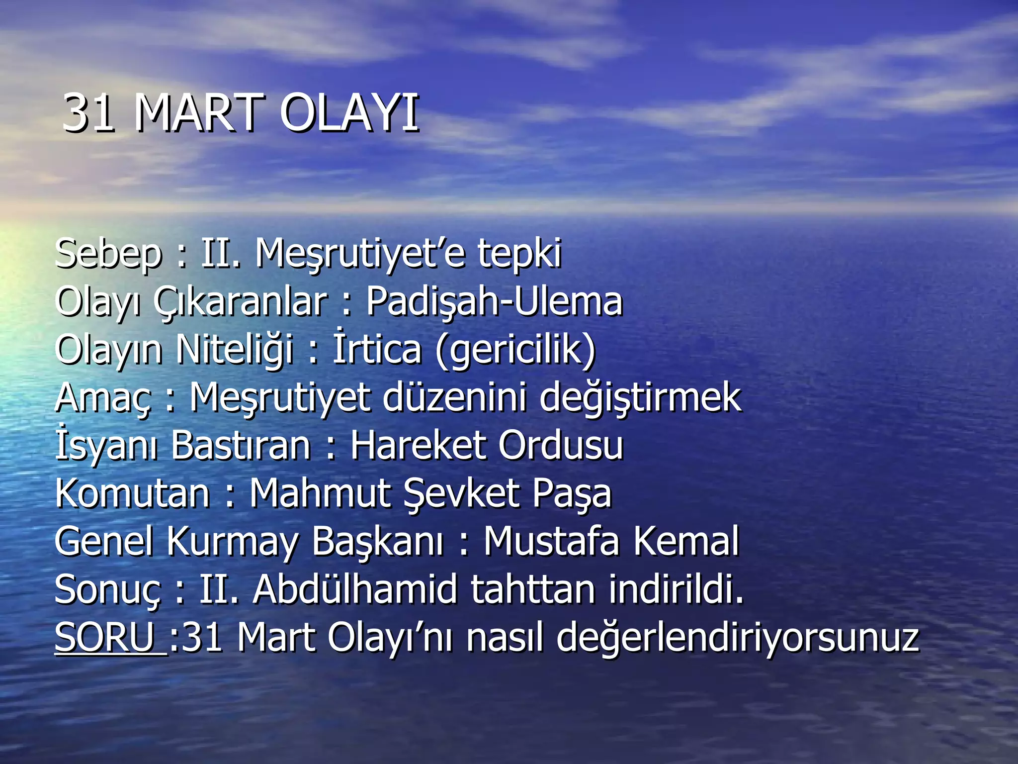 31 MART OLAYI Sebep : II. Meşrutiyet’e tepki Olayı Çıkaranlar : Padişah-Ulema Olayın Niteliği : İrtica (gericilik) Amaç : Meşrutiyet düzenini değiştirmek İsyanı Bastıran : Hareket Ordusu Komutan : Mahmut Şevket Paşa Genel Kurmay Başkanı : Mustafa Kemal  Sonuç : II. Abdülhamid tahttan indirildi. SORU  :31 Mart Olayı’nı nasıl değerlendiriyorsunuz 