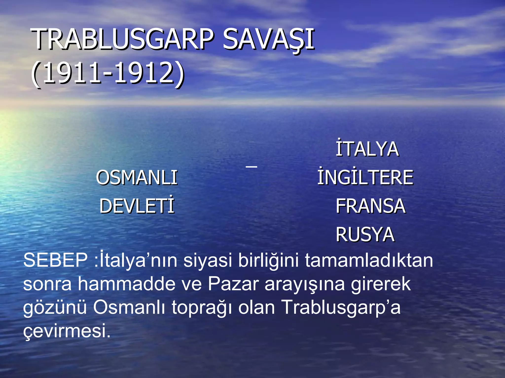 TRABLUSGARP SAVAŞI (1911-1912) OSMANLI DEVLETİ İTALYA İNGİLTERE FRANSA RUSYA  SEBEP :İtalya’nın siyasi birliğini tamamladıktan sonra hammadde ve Pazar arayışına girerek gözünü Osmanlı toprağı olan Trablusgarp’a çevirmesi. _ 