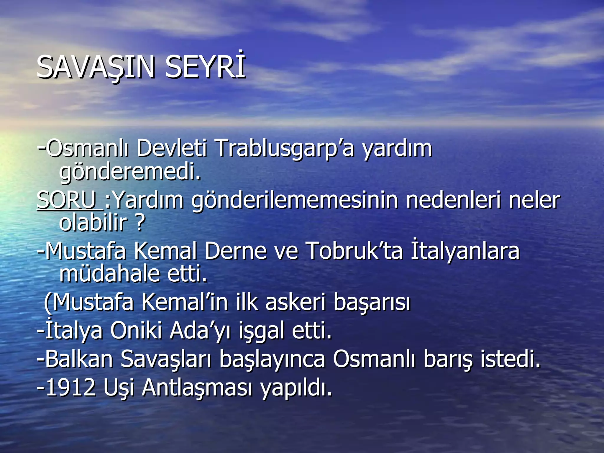SAVAŞIN SEYRİ - Osmanlı Devleti Trablusgarp’a yardım gönderemedi. SORU  :Yardım gönderilememesinin nedenleri neler olabilir ? -Mustafa Kemal Derne ve Tobruk’ta İtalyanlara müdahale etti. (Mustafa Kemal’in ilk askeri başarısı -İtalya Oniki Ada’yı işgal etti. -Balkan Savaşları başlayınca Osmanlı barış istedi. -1912 Uşi Antlaşması yapıldı. 