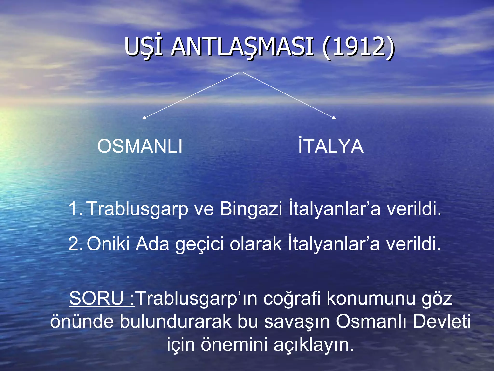 UŞİ ANTLAŞMASI (1912) OSMANLI İTALYA Trablusgarp ve Bingazi İtalyanlar’a verildi. Oniki Ada geçici olarak İtalyanlar’a verildi. SORU : Trablusgarp’ın coğrafi konumunu göz önünde bulundurarak bu savaşın Osmanlı Devleti için önemini açıklayın. 