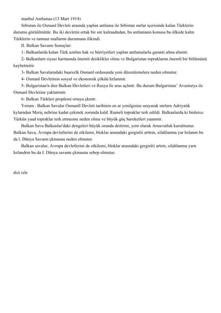 stanbul Antlamas (13 Mart 1914)
     Srbistan ile Osmanl Devleti arasnda yaplan antlama ile Srbistan snrlar içerisinde kalan Türklerin
durumu görüülmütür. Bu iki devletin ortak bir snr kalmadndan, bu antlamann konusu bu ülkede kalm
Türklerin ve tanmaz mallarnn durumuna ilikindi.
     II. Balkan Savann Sonuçlar:
     1- Balkanlarda kalan Türk aznlnn hak ve hürriyetleri yaplan antlamalarla garanti altna alnmtr.
     2- Balkanlarn siyasi haritasnda önemli deiiklikler olmu ve Bulgaristan topraklarnn önemli bir bölümünü
kaybetmitir.
     3- Balkan Savalarndaki baarszlk Osmanl ordusunda yeni düzenlemelere neden olmutur.
     4- Osmanl Devletinin sosyal ve ekonomik çöküü hzlanmtr.
     5- Bulgaristan'n dier Balkan Devletleri ve Rusya ile aras açlmtr. Bu durum Bulgaristan’ Avusturya ile
Osmanl Devletine yaklatrmtr.
     6- Balkan Türkleri proplemi ortaya çkmtr.
     Yorum : Balkan Savalar Osmanll Devleti tarihinin en ar yenilgisine urayarak snrlarn Adriyatik
kylarndan Meriç nehrine kadar çekmek zorunda kald. Rumeli topraklar terk edildi. Balkanlarda ki binlerce
Türkün yaad topraklar terk etmesine neden olmu ve büyük göç hareketleri yaanmtr.
     Balkan Sava Balkanlar'daki dengeleri büyük oranda deitirmi, yeni olarak Arnavutluk kurulmutur.
Balkan Sava, Avrupa devletlerini de etkilemi, bloklar arasndaki gerginlii arttrm, silahlanma yar hzlanm bu
da l. Dünya Savann çkmasna neden olmutur.
     Balkan savalar, Avrupa devletlerini de etkilemi, bloklar arasndaki gerginlii artrm, silahlanma yarn
hzlandrm bu da I. Dünya savann çkmasna sebep olmutur.



dizi izle
 