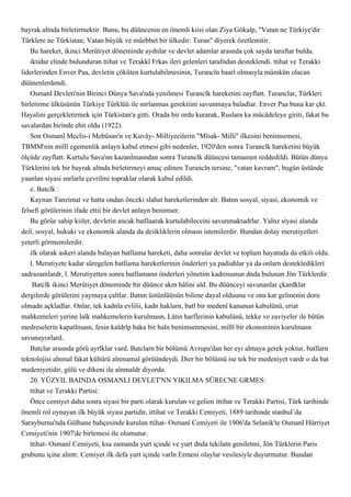 bayrak altnda birletirmektir. Bunu, bu düüncenin en önemli kiisi olan Ziya Gökalp, "Vatan ne Türkiye'dir
Türklere ne Türkistan; Vatan büyük ve müebbet bir ülkedir: Turan" diyerek özetlemitir.
    Bu hareket, ikinci Merûtiyet döneminde aydnlar ve devlet adamlar arasnda çok sayda taraftar buldu.
    iktidar elinde bulunduran ttihat ve Terakkî Frkas ileri gelenleri tarafndan desteklendi. ttihat ve Terakki
liderlerinden Enver Paa, devletin çöküten kurtulabilmesinin, Turancln baarl olmasyla mümkün olacan
düünenlerdendi.
    Osmanl Devleti'nin Birinci Dünya Sava'nda yenilmesi Turanclk hareketini zayflatt. Turanclar, Türkleri
birletirme ülküsünün Türkiye Türklüü ile snrlanmas gerektiini savunmaya baladlar. Enver Paa buna kar çkt.
Hayalini gerçekletirmek için Türkistan'a gitti. Orada bir ordu kurarak, Ruslara ka mücâdeleye giriti, fakat bu
savalardan birinde ehit oldu (1922).
    Son Osmanl Meclis-i Mebûsan'n ve Kuvây- Milliyecilerin "Mîsak- Milli" ilkesini benimsemesi,
TBMM'nin millî egemenlik anlayn kabul etmesi gibi nedenler, 1920'den sonra Turanclk hareketini büyük
ölçüde zayflatt. Kurtulu Sava'nn kazanlmasndan sonra Turanclk düüncesi tamamen reddedildi. Bütün dünya
Türklerini tek bir bayrak altnda birletirmeyi amaç edinen Turancln tersine, "vatan kavram", bugün üstünde
yaanlan siyasi snrlarla çevrilmi topraklar olarak kabul edildi.
    e. Batclk :
    Kaynan Tanzimat ve hatta ondan önceki slahat hareketlerinden alr. Batnn sosyal, siyasi, ekonomik ve
felsefi görülerinin ifade ettii bir devlet anlayn benimser.
    Bu görüe sahip kiiler, devletin ancak batllaarak kurtulabileceini savunmaktadrlar. Yalnz siyasi alanda
deil, sosyal, hukuki ve ekonomik alanda da deiikliklerin olmasn istemilerdir. Bundan dolay merutiyetleri
yeterli görmemilerdir.
    ilk olarak askeri alanda balayan batllama hareketi, daha sonralar devlet ve toplum hayatnda da etkili oldu.
    l. Merutiyete kadar süregelen batllama hareketlerinin önderleri ya padiahlar ya da onlarn destekledikleri
sadrazamlardr, l. Merutiyetten sonra batllamann önderleri yönetim kadrosunun dnda bulunan Jön Türklerdir.
     Batclk ikinci Merûtiyet döneminde bir düünce akm hâlini ald. Bu düünceyi savunanlar çkardklar
dergilerde görülerini yaymaya çaltlar. Batnn üstünlüünün bilime dayal olduunu ve ona kar gelmenin doru
olmadn açkladlar. Onlar, tek kadnla evlilii, kadn haklarn, batl bir medenî kanunun kabulünü, eriat
mahkemeleri yerine laîk mahkemelerin kurulmasn, Lâtin harflerinin kabulünü, tekke ve zaviyeler ile bütün
medreselerin kapatlmasn, fesin kaldrlp baka bir baln benimsenmesini, millî bir ekonominin kurulmasn
savunuyorlard.
    Batclar arasnda görü ayrlklar vard. Batclarn bir bölümü Avrupa'dan her eyi almaya gerek yoktur, batllarn
teknolojisi alnmal fakat kültürü alnmamal görüündeydi. Dier bir bölümü ise tek bir medeniyet vardr o da bat
medeniyetidir, gülü ve dikeni ile alnmaldr diyordu.
    20. YÜZYIL BAINDA OSMANLI DEVLET'NN YIKILMA SÜRECNE GRMES:
    ttihat ve Terakki Partisi:
    Önce cemiyet daha sonra siyasi bir parti olarak kurulan ve gelien ittihat ve Terakki Partisi, Türk tarihinde
önemli rol oynayan ilk büyük siyasi partidir, ittihat ve Terakki Cemiyeti, 1889 tarihinde stanbul’da
Sarayburnu'nda Gülhane bahçesinde kurulan ttihat- Osmanî Cemiyeti ile 1906'da Selanik'te Osmanl Hürriyet
Cemiyeti'nin 1907'de birlemesi ile olumutur.
    ttihat- Osmanî Cemiyeti, ksa zamanda yurt içinde ve yurt dnda tekilatn geniletmi, Jön Türklerin Paris
grubunu içine almtr. Cemiyet ilk defa yurt içinde varln Ermeni olaylar vesilesiyle duyurmutur. Bundan
 