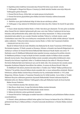 4- Kapitülasyonlarn kaldrlmas konusunda talya Osmanl Devletine siyasi destek verecek.
    5- Trablusgarb ve Bingazi'nin Düyun-u Umumiye'ye ödedii taksitleri bundan sonra talya ödeyecek.
    Trablusgarp'n galinin Sonuçlar:
    1- Osmanl Devleti Kuzey Afrika’daki son toprak parçasn da kaybetmitir.
    2- Osmanl Devleti'nin güçsüzlüünü gören Balkan devletleri Osmanlya saldrma konusunda
cesaretlenmilerdir.
    3- Halifeliin siyasi gücü kullanlarak bölge ile balar devam ettirilmeye çallmtr.
    4- Trablusgarp ve Ege adalarnn bir bölümünü kontrol eden talya Dou Akdeniz’de önemli bir güç haline
gelmitir.
    5- Geçici olarak talyanlara braklan Rodos ve Oniki Ada tekrar geri alnamamtr. Üst üste gelen savalardan
dolay Osmanl Devleti Adalarla ilgilenemedii gibi onun varisi olan Türkiye Cumhuriyeti de kar karya
bulunduu ciddi problemlerden dolay adalar talya’dan devralmay baaramamtr. II. Dünya savana kadar
talyanlarda kalan adalar bu sava srasnda Almanlar tarafndan Türkiye'ye verilmek istenmi, ancak
Cumhurbakan ismet nönü "Biz savaa katlmyoruz sonuçlarndan da hiç bir ekilde istifade edemeyiz" diyerek
adalar reddetmitir. Türkiye'nin kabul etmemesi üzerine Rodos ve Oniki Ada Yunanistan'a braklmtr.
    I. BALKAN SAVAI (1912-1913)
    Büyük bir bölümü Fatih devrinde fethedilmi olan Balkanlar'da ilk olarak Yunanistan (1829) Osmanl
Devletinden kopmutu. 93 Harbi sonunda ise Romanya, Srbistan ve Karada'a tam bamszlk Bulgaristan'a ise
muhtariyet verilmesi ile Osmanl Devletinin Balkanlar'daki hakimiyeti büyük ölçüde sona ermiti. 93
Harbinden sonra II.Abdülhamit Balkanlarda kalan topraklar korumay amaçlayan bir politika izlemitir.
II.Abdülhamit politikasn Avrupa’nn büyük devletleri arasndaki rekabet ile Balkan uluslar arasndaki
dümanlk üzerine kurdu. Onun döneminde Balkan uluslar arasndaki anlamazlklar körüklenerek onlarn
Osmanl'ya kar birlemesi engellendi, ittihat ve Terakkinin basksyla ilan edilen II. Merutiyet Osmanl
Devletinin Balkanlar'daki ksmi hakimiyeti için yeni bir darbe oldu. Zira merutiyetin ilan srasnda yaanan
kargaadan faydalanan Bulgarlar bamszlklarn ilan ederken, Avusturya da Bosna-Hersek'i ilhak etti.
    II.Abdülhamit'i hâl ederek yönetimi devralan ttihat ve Terakki onun "bölücü" Balkan politikasna kar
"birletirici" bir politika izleyerek Balkan uluslar arasndaki dini ve siyasi anlamazlklar çözümledi. Böylece
birbirlerine yaklaan Balkan uluslarn Rusya Osmanl'ya kar hiç zorlanmadan birletirdi ve 1912 ylnda
Bulgaristan, Srbistan, Karada ve Yunanistan Osmanlya kar bir ittifak kurdular. Ayrca ittihat ve Terakki
Hükümeti Rusya'nn saldrmama garantisine dayanarak Balkanlardaki Osmanl ordusunun büyük bir
bölümünü terhis etti. Böylece hükümet Trablusgarp'ta olduu gibi Balkanlarn kaybn da bizzat hazrlad.
    Balkan Savann Nedenleri:
    1- Fransz htilalinin dourduu fikir akmlarnn etkisi
    2- Bata Rusya olmak üzere Avrupa Devletlerinin Balkan uluslarn kkrtmalar
    3- Haçl dünyasnn Osmanl Devletini Balkanlardan atmak istemesi.
    4- Balkan devletlerinin snrlarn geniletmek istemeleri
    5- Osmanl Devleti'nin Trablusgarp savandaki baarszlnn ve hükümetin yanl politikalarnn Balkan uluslarn
cesaretlendirmesi.
    6- Osmanl- alman yaknlamasn tehlikeli bulan ngiltere’nin Estonya’nn bakenti Reval’de (1908) Reval
görümelerinde Rusya’y Balkan politikas ve boazlar konusunda desteklemesi ve Ruslarn Balkan uluslarn
kkrtmas
 