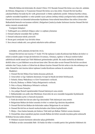 Müttefik Balkan devletlerinden ilk olarak 8 Ekim 1912 Karada Osmanl Devletine sava ilan etti. ardndan
da Srbistan, Bulgaristan ve Yunanistan Osmanl Devletine sava ilan ettiler. Osmanl Devleti hazrlksz
yakaland Balkan Savanda hiç bir varlk gösteremedi ve bütün cephelerde yenildi. Ordunun hazrlksz olmas,
cepheler arasndaki kopukluk ve ordu içindeki siyasi çekime (ittihatç-itilafç) yenilginin balca nedenleri oldu.
Osmanl devletinin zor durumda kalmasndan faydalanan Arnavutlarda bamszlklarn ilan ettiler.(Arnavutlar
Balkanlarda bamszln son kazanan millettir.) Bulgarlarn Çatalca'ya kadar ilerlemesi üzerine Osmanl Devleti
atekes istemek zorunda kald.
    Yenilginin Sebepleri:
1. Trablusgarb sava sebebiyle bölgeye asker ve cephane ylamamas
2. Osmanl subaylar arasndaki fikir ayrlklar
3. Osmanl ordusunun teknik yetersizlii
4. Savan geni corafyada 4 ayr devletle olmas
5. Sava öncesi orduda eski, sava görmü askerlerin terhis edilmesi



     LONDRA ANTLAMASI (30 MAYIS 1913)
     Osmanl Devleti'nin istei üzerine 17 Aralk 1912'de toplanan Londra Konferans'nda Balkan devletleri ve
onlarn avukatln yapan Avrupa devletlerinin (Avusturya, Almanya, ngiltere ve Rusya) istekleri kabul
edilebilecek nitelik tamad için Türk Hükümeti görümelerden çekildi. Bu arada stanbul'da da hükümet
deiiklii olmu ve yeni hükümet savaa devam karar almt. Devam eden savata Osmanl Devleti'nin son direni
noktalar olan Yanya, kodra ve Edirne'nin de dümesi üzerine Osmanl Devleti artlar ar da olsa antlamaya raz
oldu. Osmanl'nn istei üzerine tekrar toplanan Londra Konferans antlama ile neticelendi.
     Maddeleri:
     1- Osmanl Devleti Midye-Enez hattnn dousuna çekilecek.
     2- Arnavutluk ve Ege Adalarnn durumunu Avrupa’nn büyük devletleri belirleyecek.
     3- Selanik, Güney Makedonya ve Girit Yunanistan'a verilecek.
     4- Kavala, Dedeaaç ve Bütün Trakya Bulgaristan'a verilecek.
     5- Orta ve Kuzey Makedonya Srbistan'a verilecek.
      I. Balkan Savann Sonuçlar:
     1- Ata yadigar Rumeli topraklarndaki Osmanl hakimiyeti sona ermitir.
     2- Balkanlardaki son aznlk olan Müslüman Arnavutlar da sava srasndaki kargaadan faydalanarak
Osmanl Devletinden ayrlm ve bamszln kazanmtr.
     3- Fatih devrinden beri devam eden Ege denizindeki Türk hakimiyeti sona ermitir.
     4- Bulgaristan Balkan devletleri arasnda sivrilmi ve snrlarn Ege denizine dayandrmtr.
     5- Osmanl Devleti'nin Balkan devletlerinden sadece Bulgaristan ile snr kalmtr.
     6- Osmanl Devleti'nin en önemli merkezlerinden olan Edirne kaybedilmitir.
     7- Midye - Enez hattnn batsnda yüz binlerce Türk kald için Balkan Türkleri sorunu domutur.
     8- Osmanl'dan alnan topraklarn paylam srasnda Balkan devletleri arasnda meydana gelen anlamazlk
II.Balkan Savana neden olmutur.
     9- Ordunun siyasete karmasnn sakncalar açkça görülmütür.
     10-Balkan savalar sonrasndaki Bab- Ali baskn ile ttihat ve terakki partisi ileri gelenleri hükümeti ele
 