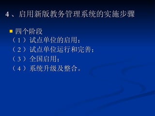 4 、启用新版教务管理系统的实施步骤 四个阶段 （ 1 ）试点单位的启用； （ 2 ）试点单位运行和完善； （ 3 ）全国启用； （ 4 ）系统升级及整合。  