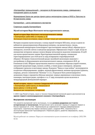 «Екатеринбург промышленный» - экскурсия по Историческому скверу, совмещенная с
посещением одного из музеев

Формирование Урала как центра горного дела и металлургии страны в XVIII в. Прогулка по
Историческому скверу

Екатеринбург – центр камнерезного мастерства

Старинные усадьбы Екатеринбурга

Музей истории Верх-Исетского металлургического завода.

Музей истории Верх-Исетского металлургического завода
г. Екатеринбург, район ВИЗ, ул. Кирова, д. 34
Экспозиция открыта во вторник, среду и четверг только для организованных экскурсий

История создания музея началась с конца первой четверти XIX века, когда в одном из
кабинетов заводоуправления оборудовали витрину, где разместились: гвоздь,
выкованный императором Александром I при посещении завода (1824), образцы руд и
минералов, золотой слиток и заводская продукция. Официально открыт в 1958, когда по
инициативе ветеранов завода в новом Дворце металлургов выделено помещение. В 1978
для музея предоставлено здание Христорождественской церкви, специально
отреставрированное для этой цели (в 1993 возвращено старообрядческой
общине). Историко-технологический раздел музейной экспозиции знакомит с
постройками и оборудованием железоделательного завода, основанного В.И. де
Генниным (1726). Широко представлены макеты и подлинные образцы старой техники,
заводской продукции (ядра, пушки), клейма, а также руды и минералы. Диорамы
отображают прошлое и настоящее завода. В разделе “Завод в годы войны” экспонируются
солдатское обмундирование, трофеи, награды фронтовиков, военная продукция (гранаты,
снаряды, детали к минометам “Катюша” и т.п.). В разделе быта демонстрируются
домашняя утварь и предметы обихода заводчан: первые деревянные и железные утюги,
самовары, настенное радио, патефон и т.п. С 1995 посещение музея включено в
международный Демидовский маршрут.

Музей истории, науки и техники Свердловской железной дороги
г. Екатеринбург, район Центр, ул. Вокзальная 14
Время работы: с 12-00 до 18-00
Выходные дни: воскресенье, понедельник

С 2003 года Музей истории, науки и техники Свердловской железной дороги располагается в
здании первого железнодорожного вокзала г.Екатеринбурга.

Внутренняя экспозиция

Что касается внутренней части экспозиции, то она условно разделена на 2 части:
историческую и техническую. Историческая часть включает период от создания первого в
России паровоза Е.А. и М.Е. Черепановыми до современного периода реформирования
транспорта: строительство первых железных дорог, создание МПС, строительство и
эксплуатацию Уральской Горнозаводской и Пермской дороги, развитие образования, науки,
социальной сферы .

Музей работает по заявкам. Перед его посещением нужно позвонить по телефону: (343) 358-
42-22.
 