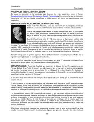 PSICOLOGÍA
Diversificado

PRINCIPALES ESCUELAS PSICOLÓGICAS
De todas las escuelas de la psicología aquí tenemos las más resaltantes, como lo fueron:
Estructuralismo, Funcionalismo, Conductismo, Gestalt, Psicoanálisis y Humanismo, las que se explicaran
brevemente, con sus principales pensadores y colaboradores, así como sus características más
resaltantes.
ESTRUCTURALISMO WILHELM MAXIMILIAN WUNDT (1832-1920)
Nació en la Villa Neckarau, cerca de Mannheim, en el principado alemán de
Baden. Su padre era pastor luterano. Se considera el padre del estructuralismo.
Una de sus grandes influencias fue su abuelo materno, éste tenía un gran interés
por su educación y lo llevaba frecuentemente de viaje. Sin embargo el abuelo
exigía un riguroso programa diario y una absoluta precisión en todo lo que hacían.
Cuando Wundt tenía entre 8 y 12 años, ingreso al Gymnasium católico local
(escuela secundaria con altos requisitos académicos). Sin embargo, fue deficiente
en su actividad académica y hasta se le aconsejó que abandonara los estudios
formales. Fue transferido al Gymanasium de Heidelberg, donde se graduó. Después de la muerte de su
padre en 1845, ingresó en la universidad de Turingia como estudiante de pre-medicina, por mediación de
un familiar de su madre. Después de un año se cambió a la universidad de Heidelberg, donde se graduó.
Estudió la sensibilidad del tacto en pacientes histéricos en la Universidad del Hospital de Heidelberg.
También trabajó con el químico orgánico Robert Wilhelm Bunsen e investigaron los efectos de la
ingestión restringida de sal en la composición de la orina.
Wundt publicó un trabajo en el que describió los resultados en 1853. El trabajo fue publicado con su
aprobación, y decidió seguir una carrera académica y de investigación.
ESTRUCTURALISMO: Tendencia filosófica que surgió en la década de los 60, especialmente en
Francia. Se trata de un “estilo de pensar” que reúne autores que se expresan en los diversos campos de
las ciencias humanas como: la antropología (C. Lévi-Strauss), la crítica literaria (R. Barthes), el
psicoanálisis freudiano (J. Lacan), la investigación historiográfica (M. Foucault), o en corrientes filosóficas
específicas como el marxismo (L. Althusser).
El estudioso más destacado de esta disciplina es la de Wundt quién afirmó que el pensamiento es un
proceso natural.
El estructuralismo es una tendencia filosófica que cobró auge en la década de los 60, especialmente en
Francia. Se trata de un "estilo de pensar" que reúne autores muy diferentes que se expresan en los más
diversos campos de las ciencias humanas, tales como la antropología , la crítica literaria , el psicoanálisis
freudiano, la investigación historiográfica, o en corrientes filosóficas específicas como el marxismo.
Los estructuralistas afirman que los sentidos nos enseñan y que los medios de comunicación son solo
modalidades de transmisión mediante las cuales se reestructuran determinadas formas que enriquecen
su fuerza de expresión; es decir, que son condicionantes para codificar o reforzar lo que en la sociedad
tiene ya un sentido. Dentro de esta teoría, la sociedad se constituye en la medida que tiene
determinadas reglas o estructuras que producen el sentido de los acontecimientos, los cuales son
producto de las normas que los hombres han asimilado en sociedad y les permite evocar en común los
mismos significados.
El enfoque estructuralista sostiene que los sentidos engañan, y por lo tanto la comunicación se debe
estudiar mediante la construcción de estructuras lógicas, que permitan descubrir las interrelaciones
11

 