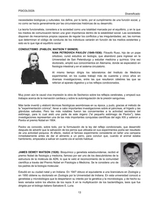PSICOLOGÍA
Diversificado
necesidades biológicas y culturales; los define, por lo tanto, por el cumplimiento de una función social, y
no como se hacía generalmente por las circunstancias históricas de su desarrollo.
La teoría funcionalista, considera a la sociedad como una totalidad marcada por el equilibrio, y en la que
los medios de comunicación tienen una gran importancia dentro de la estabilidad social. Las sociedades
disponen de mecanismos propios capaces de regular los conflictos y las irregularidades; así, las normas
que determinan el código de conducta de los individuos variarán en función de los medios existentes y
esto es lo que rige el equilibrio social
CONDUCTISMO (PABLOV, WATSON Y SKINER)
IVAN PETROVICH PAVLOV (1849-1936): Filosofo Ruso, hijo de un pope
ortodoxo, cursó estudios en teología, que abandonó para ingresar en la
Universidad de San Petersburgo y estudiar medicina y química. Una vez
doctorado, amplió sus conocimientos en Alemania, donde se especializó en
fisiología intestinal y en el sistema circulatorio.
Al mismo tiempo dirigía los laboratorios del Instituto de Medicina
experimental, en los cuales trabajó más de cuarenta y cinco años en
diversas investigaciones, entre las que resultaron célebres las que se
referían al aparato digestivo y a los reflejos condicionados.

Muy joven aún le causó viva impresión la obra de Sechenov sobre los reflejos cerebrales, y empezó sus
trabajos acerca de la inervación cardiaca y sobre la autorregulación de la presión sanguínea.
Más tarde inventó y elaboró técnicas fisiológicas asombrosas en su época, y pudo, gracias al método de
la "experimentación crónica", llevar a cabo importantes investigaciones sobre el páncreas, el hígado y las
glándulas salivales. Pero las más notables fueron las concernientes a la actividad secretora del
estómago, para lo cual aisló una parte de este órgano ("el pequeño estómago de Pavlov"); tales
investigaciones representan una de las más importantes conquistas científicas del siglo XIX y valieron a
Pavlov el premio Nobel en 1904.
Pavlov es conocido, sobre todo, por la formulación de la ley del reflejo condicionado, que desarrolló
después de advertir que la salivación de los perros que utilizaba en sus experimentos podía ser resultado
de una actividad psíquica. Al efecto, realizó el famoso experimento consistente en tañer una campana
inmediatamente antes de dar el alimento a un perro, para concluir que, cuando el animal estaba
hambriento, empezaba a salivar en cuanto oía el sonido habitual.

JAMES DEWEY WATSON (1928): Bioquímico y genetista estadounidense, recibió el
premio Nobel de fisiología y medicina, famoso por ser uno de los descubridores de la
estructura de la molécula de ADN, lo que le valió el reconocimiento de la comunidad
científica a través del Premio Nobel en Fisiología o Medicina. Se le considera uno de
los padres de la biología molecular.
Estudió en su ciudad natal y en Indiana. En 1947 obtuvo el equivalente a una licenciatura en Zoología y
en 1950 obtiene su doctorado en Zoología por la Universidad de Indiana. En esta universidad conoció a
genetistas y microbiólogos que le despertaron su interés por la genética y la microbiología, y de hecho su
tesis versaba sobre los efectos de los rayos X en la multiplicación de los bacteriófagos, tesis que fue
dirigida por el biólogo italiano Salvatore E. Luria.
13

 
