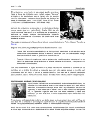 PSICOLOGÍA
Diversificado
El conductismo, como teoría de aprendizaje puede remontarse
hasta la época de Aristóteles, quien realizó ensayos "Memoria"
enfocada en las asociaciones que se hacían entre los eventos
como los relámpagos y los truenos. Otros filósofos que siguieron las
ideas de Aristóteles fueron Hobbs (1650), Hume (1740), Brown
(1820), Bain (1855) y Ebbinghause (1885) (Black, 1995).

La teoría del conductismo se concentra en el estudio de conductas
que se pueden observar y medir (Good y Brophy, 1990). Ve a la
mente como una "caja negra" en el sentido de que la respuestas a
estímulos se pueden observar cuantitativamente ignorando
totalmente la posibilidad de todo proceso que pueda darse en el
interior de la mente.
Algunas personas claves en el desarrollo de la teoría conductista incluyen a Pavlov, Watson, Thorndike y
Skinner.
Según el conductismo, hay dos tipos principales de acondicionado y son:
-

Clásica: Esta técnica fue demostrada por el fisiólogo Ruso Ivan Pavlov la cual se utiliza en la
formación del comportamiento en que un estímulo natural es, junto con una respuesta. Luego
antes de un estímulo neutro es, junto con el estímulo natural.

-

Operante: Este condicionado que a veces se denomina condicionamiento instrumental, es un
método de aprendizaje donde la persona se enseña mediante recompensas y castigos para un
determinado comportamiento.

Con esto establecemos el objeto de estudio que posee esta escuela, netamente la conducta de los
individuos en un ámbito de estimulo y respuesta, pues ven este aspecto porque es medidle aquí
nuevamente entra en juego lo que es el método científico, pues esto es la conducta netamente
observable todo proceso mental, emociones, afecto o derivados no los estudia, pues en si es perceptible.

PSICOANÁLISIS SIGMUND FREUD (1856-1896)
Sigmund Freud nació en una pequeña localidad de Moravia llamada Freiberg. Su
padre fue un comerciante de lana con una mente muy aguda y un buen sentido
del humor. Su madre era una mujer activa, vivaz, segunda esposa del padre de
Sigmund y 20 años menor que su marido. Tenía 21 años cuando tuvo a su primer
hijo, su apreciado Sigmund. Este tuvo dos medio hermanos y otros seis
hermanos. A la edad de 5 años, su familia se trasladó a Viena, donde viviría casi
toda su vida.
Freud, ingresó en la escuela de medicina; una de las pocas opciones para un joven judío en Viena en
esos días. Allí, se embarcó en la investigación bajo la dirección de un profesor de fisiología llamado Ernst
Brücke. Freud pasó muchos años intentando “reducir” la personalidad a la neurología.
Freud era muy bueno en el campo de sus investigaciones, concentrándose sobre todo en neurofisiología
e incluso llegó a crear una técnica especial de tinción celular. Brücke le ayudó a conseguir una beca de

15

 