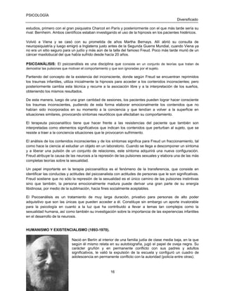PSICOLOGÍA
Diversificado
estudios, primero con el gran psiquiatra Charcot en París y posteriormente con el que más tarde sería su
rival: Bernheim. Ambos científicos estaban investigando el uso de la hipnosis en los pacientes histéricos.
Volvió a Viena y se casó con su prometida de años Martha Bernays. Allí abrió su consulta de
neuropsiquiatría y luego emigró a Inglaterra justo antes de la Segunda Guerra Mundial, cuando Viena ya
no era un sitio seguro para un judío y más aún de la talla del famoso Freud. Poco más tarde murió de un
cáncer maxilobucal del que había sufrido desde hacía 20 años.
PSICOANÁLISIS: El psicoanálisis es una disciplina que c onsiste en un conjunto de teorías que tratan de
demostrar las pulsiones que motivan el comportamiento y que son ignoradas por el sujeto.

Partiendo del concepto de la existencia del inconsciente, donde según Freud se encuentran reprimidos
los traumas infantiles, utiliza inicialmente la hipnosis para acceder a los contenidos inconscientes; pero
posteriormente cambia esta técnica y recurre a la asociación libre y a la interpretación de los sueños,
obteniendo los mismos resultados.
De esta manera, luego de una gran cantidad de sesiones, los pacientes pueden lograr hacer consciente
los traumas inconscientes, pudiendo de esta forma elaborar emocionalmente los contenidos que no
habían sido incorporados en su momento a la conciencia y que tendían a volver a la superficie en
situaciones similares, provocando síntomas neuróticos que afectaban su comportamiento.
El terapeuta psicoanalítico tiene que hacer frente a las resistencias del paciente que también son
interpretadas como elementos significativos que indican los contenidos que perturban al sujeto, que se
resiste a traer a la conciencia situaciones que le provocaron sufrimiento.
El análisis de los contenidos inconscientes y de los síntomas significa para Freud un fraccionamiento, tal
como hace la ciencia al estudiar un objeto en un laboratorio. Cuando se llega a descomponer un síntoma
y a liberar una pulsión de un conjunto de relaciones, este síntoma adquirirá una nueva configuración.
Freud atribuye la causa de las neurosis a la represión de las pulsiones sexuales y elabora una de las más
completas teorías sobre la sexualidad.
Un papel importante en la terapia psicoanalítica es el fenómeno de la transferencia, que consiste en
identificar las conductas y actitudes del psicoanalista con actitudes de personas que le son significativas.
Freud sostiene que no sólo la represión de la sexualidad es el único camino de las pulsiones instintivas
sino que también, la persona emocionalmente madura puede derivar una gran parte de su energía
libidinosa, por medio de la sublimación, hacia fines socialmente aceptables.
El Psicoanálisis es un tratamiento de muy larga duración, privativo para personas de alto poder
adquisitivo que son las únicas que pueden acceder a él. Constituye sin embargo un aporte invalorable
para la psicología en cuanto a la luz que ha contribuido a llevar a temas tan complejos como la
sexualidad humana, así como también su investigación sobre la importancia de las experiencias infantiles
en el desarrollo de la neurosis.

HUMANISMO Y EXISTENCIALISMO (1893-1970).
Nació en Berlín al interior de una familia judía de clase media baja, en la que
según él mismo relata en su autobiografía, jugó el papel de oveja negra. Su
carácter gruñón y en permanente conflicto con sus padres y adultos
significativos, le valió la expulsión de la escuela y configuró un cuadro de
adolescencia en permanente conflicto con la autoridad (policía entre otras).

16

 