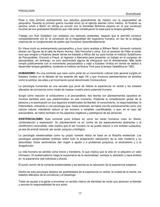 PSICOLOGÍA
Diversificado
Pese a todo terminó exitosamente sus estudios graduándose de médico con la especialidad de
psiquiatría. Durante la primera guerra mundial sirvió en el ejército alemán como médico. Al finalizar su
servicio volvió a Berlín en dónde se vinculó con la Sociedad Bohemia espacio en el que construyó
muchos de sus postulados filosóficos que más tarde constituyeron la base para la terapia gestáltica.
Trabajó con Kurt Goldstein con soldados con lesiones cerebrales, espacio que le permitió construir
compartidamente con él, el constructo de la integralidad del organismo humano, en vez de la antigua
creencia de un conglomerado de partes que funcionan desordenadamente.
En Viena inició su entrenamiento psicoanalítico y tuvo como analista a Wilhem Reich, tomando contacto
directo con figuras de la talla de Karen Horney, Otto Fernichel y otros. Con el ascenso de Hitler al poder
tuvo que emigrar a Holanda desde donde se trasladó a África del sur para fundar el Instituto Sudafricano
de Psicoanálisis. Conoció a Freud, al regresar a Alemania para presentar un trabajo en el congreso de
psicoanálisis; sin embargo, no tuvo oportunidad alguna de interactuar con él directamente. Más tarde
rompió públicamente con el movimiento psicoanalítico y viajó a Estados Unidos en donde se dedicó a
desarrollar terapia gestáltica, fundando el instituto de Nueva York para la terapia Gestáltica en 1952.
HUMANISMO: Es una corriente que nace como parte de un movimiento cultural más general surgido en
Estados Unidos en la década de los sesenta del siglo XX y que involucra planteamientos en ámbitos
como la política, las artes y el movimiento social denominado Contracultura.
La psicología humanista es una escuela que pone de relieve la experiencia no verbal y los estados
alterados de conciencia como medio de realizar nuestro pleno potencial humano.
Surgió como reacción al conductismo y al psicoanálisis, dos teorías con planteamientos opuestos en
muchos sentidos pero que predominaban en ese momento. Pretende la consideración global de la
persona y la acentuación en sus aspectos existenciales (la libertad, el conocimiento, la responsabilidad, la
historicidad), criticando a una psicología que, hasta entonces, se había inscrito exclusivamente como una
ciencia natural, intentando reducir al ser humano a variables cuantificables, o que, en el caso del
psicoanálisis, se había centrado en los aspectos negativos y patológicos de las personas.
EXISTENCIALISMO: Esta corriente pone énfasis en como los seres humanos viven en liberta,
contemplación y exploración. Su planteamiento va en contra de las especulaciones abstractas y el
cientificismo racionalista, esto implica que el ser humano no se puede reducir a una entidad cualquiera,
ya sea de animal racional, ser social, psíquico y biológico.
La psicología existencialista como su propio nombre indica se basa en la filosofía existencial. Los
psicólogos existencialistas analizan sobre todo la enajenación (alineación) de la vida moderna y su
absurdidad. Estos sentimientos dan origen a apatía y a problemas psíquicos, al alcoholismo y a la
drogadicción.
La vida humana es sentida como breve y transitoria, lo que implica que la vida en sí adquiere un valor
intrínseco. El existencialismo niega la supremacía de la racionalidad, rechaza lo abstracto y hace énfasis
en la experiencia vital individual y directa.
El punto común de la corriente existencialista y las teorías es la valoración de la experiencia subjetiva.
Dentro de esta psicología destaca las posibilidades de la experiencia no verbal, la unidad de la mente, los
estados alterados de la conciencia y el desahogo.
Tratar de ayudar a la gente a encontrar un sentido interno de identidad de modo que alcancen la libertad
y asuman la responsabilidad de sus actos.
17

 