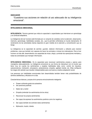 PSICOLOGÍA
Diversificado

INDICADOR

“Cuestiona sus acciones en relación al uso adecuado de su inteligencia
emocional”.

INTELIGENCIA EMOCIONAL
INTELIGENCIA: Término general que indica la capacidad o capacidades que intervienen en aprendizaje
y la conducta adaptativa.
La inteligencia del ser humano está formada por un conjunto de variables como la atención, observación,
memoria, aprendizaje, habilidades sociales, etc., que le permiten enfrentarse al mundo diariamente. El
rendimiento de las actividades diarias depende en gran medida de la atención y concentración que se
tenga.
La inteligencia es la capacidad de asimilar, guardar, elaborar información y utilizarla para resolver
problemas, cosa que también son capaces de hacer los animales e incluso los ordenadores. Pero el ser
humano va más allá, desarrollando una capacidad de iniciar, dirigir y controlar las operaciones mentales y
todas las actividades que manejan información.

INTELIGENCIA EMOCIONAL: Es la capacidad para reconocer sentimientos propios y ajenos para
manejarlos adecuadamente. La inteligencia emocional es una forma de interactuar con el mundo que
tiene muy en cuenta los sentimientos y engloba habilidades tales como: control de impulsos,
autoconciencia, motivación, entusiasmo, perseverancia, empatía, agilidad mental, etc. Ellas configuran
los rasgos del carácter que resultan indispensables para una buena y creativa adaptación social.
Las personas con habilidades emocionales bien desarrolladas también tienen más probabilidades de
sentirse satisfechas y eficaces en la vida.
Características básicas y propias de la persona emocionalmente inteligente:
•
•

Poseer suficiente grado de autoestima
Ser personas positivas

•

Saber dar y recibir

•

Empatía (entender los sentimientos de los otros)

•

Reconocer los propios sentimientos

•

Ser capaz de expresar los sentimientos positivos como los negativos

•

Ser capaz también de controlar estos sentimientos

•

Motivación, ilusión, interés
21

 