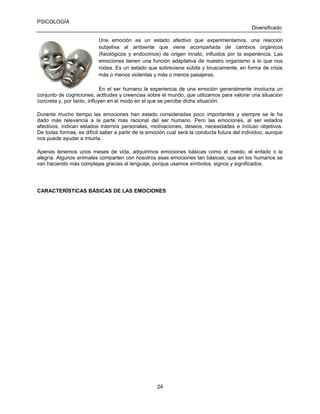 PSICOLOGÍA
Diversificado
Una emoción es un estado afectivo que experimentamos, una reacción
subjetiva al ambiente que viene acompañada de cambios orgánicos
(fisiológicos y endocrinos) de origen innato, influidos por la experiencia. Las
emociones tienen una función adaptativa de nuestro organismo a lo que nos
rodea. Es un estado que sobreviene súbita y bruscamente, en forma de crisis
más o menos violentas y más o menos pasajeras.
En el ser humano la experiencia de una emoción generalmente involucra un
conjunto de cogniciones, actitudes y creencias sobre el mundo, que utilizamos para valorar una situación
concreta y, por tanto, influyen en el modo en el que se percibe dicha situación.
Durante mucho tiempo las emociones han estado consideradas poco importantes y siempre se le ha
dado más relevancia a la parte más racional del ser humano. Pero las emociones, al ser estados
afectivos, indican estados internos personales, motivaciones, deseos, necesidades e incluso objetivos.
De todas formas, es difícil saber a partir de la emoción cual será la conducta futura del individuo, aunque
nos puede ayudar a intuirla.
Apenas tenemos unos meses de vida, adquirimos emociones básicas como el miedo, el enfado o la
alegría. Algunos animales comparten con nosotros esas emociones tan básicas, que en los humanos se
van haciendo más complejas gracias al lenguaje, porque usamos símbolos, signos y significados.

CARACTERÍSTICAS BÁSICAS DE LAS EMOCIONES

24

 