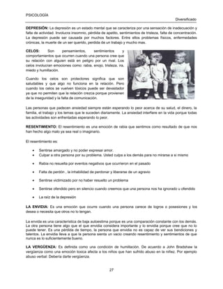 PSICOLOGÍA
Diversificado
DEPRESIÓN: La depresión es un estado mental que se caracteriza por una sensación de inadecuación y
falta de actividad. Involucra insomnio, pérdida de apetito, sentimientos de tristeza, falta de concentración.
La depresión puede ser causada por muchos factores. Entre ellos problemas físicos, enfermedades
crónicas, la muerte de un ser querido, perdida de un trabajo y mucho mas.
CELOS:
Son
pensamientos,
sentimientos
y
comportamientos que ocurren cuando una persona cree que
su relación con alguien está en peligro por un rival. Los
celos involucran emociones como: rabia, enojo, tristeza, ira,
miedo y humillación.
Cuando los celos son protectores significa que son
saludables y que algo no funciona en la relación. Pero
cuando los celos se vuelven tóxicos puede ser devastador
ya que no permiten que la relación crezca porque provienen
de la inseguridad y la falta de comunicación.
Las personas que padecen ansiedad siempre están esperando lo peor acerca de su salud, el dinero, la
familia, el trabajo y los temas que le suceden diariamente. La ansiedad interfiere en la vida porque todas
las actividades son enfrentadas esperando lo peor.
RESENTIMIENTO: El resentimiento es una emoción de rabia que sentimos como resultado de que nos
han hecho algo malo ya sea real o imaginario.
El resentimiento es:
•
•

Sentirse amargado y no poder expresar amor.
Culpar a otra persona por su problema. Usted culpa a los demás para no mirarse a si mismo

•

Rabia no resuelta por eventos negativos que ocurrieron en el pasado

•

Falta de perdón , la inhabilidad de perdonar y liberarse de un agravio

•

Sentirse victimizado por no haber resuelto un problema

•

Sentirse ofendido pero en silencio cuando creemos que una persona nos ha ignorado u ofendido

•

La raíz de la depresión

LA ENVIDIA: Es una emoción que ocurre cuando una persona carece de logros o posesiones y los
desea o necesita que otros no lo tengan.
La envida es una característica de baja autoestima porque es una comparación constante con los demás.
La otra persona tiene algo que el que envidia considera importante y lo envidia porque cree que no lo
puede tener. Es una pérdida de tiempo, la persona que envidia no es capaz de ver sus bendiciones y
talentos. La envidia lleva a que la persona sienta un vacio creando resentimiento y sentimientos de que
nunca es lo suficientemente bueno.
LA VERGÜENZA: Es definida como una condición de humillación. De acuerdo a John Bradshaw la
vergüenza como una emoción toxica afecta a los niños que han sufrido abuso en la niñez. Por ejemplo
abuso verbal: Debería darte vergüenza.

27

 