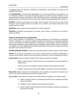 PSICOLOGÍA
Diversificado
La vergüenza lleva a la depresión, sentimientos de inferioridad y está atrapada en el deseo de ser
aceptado por los demás.
LA FRUSTRACIÓN: Es el sentimiento desagradable por el cual las expectativas de una persona no se
ven satisfechas. Interfiere en la vida de las personas porque en el fondo se sienten miserables. Es por
eso que produce amargura, resentimiento y rabia. También puede llevar a la depresión porque la persona
afectada siente que no puede solucionar sus problemas. Estas personas generalmente dicen: "Me rindo".
ALEGRÍA: Proviene de la sensación de ser amado. Nace de apreciar el don de la vida y surge cuando
hacemos lo que nos parece correcto. Se relaciona con la diversión, pero depende siempre de lo que
sucede dentro de sí mismo.
SORPRESA: Breve estado emocional resultado de un evento inesperado.
ANGUSTIA: Sentimiento de preocupación muy fuerte, unido al miedo y nerviosismo que se siente en
situaciones difíciles.

ASPECTO FISIOLÓGICO DE LAS EMOCIONES
El ser humano responde a circunstancias y a entradas específicas con combinaciones de reacciones
mentales y fisiológicas. Las reacciones mentales son parte del conocimiento. Las respuestas fisiológicas
varían, pero involucran al sistema respiratorio, cardiovascular y otros sistemas corporales. Éstas son
frecuentemente inducidas por sustancias químicas y contribuye el sistema límbico, esto es, el hipotálamo
y la amígdala. Una buena hipótesis acerca del desencadenamiento de emociones se origina en el modelo
del cerebro como instrumento de control.
SISTEMA NERVIOSO CENTRAL: El sistema nervioso central (SNC) consta de cerebro y médula espinal.
Cerebro: Es la sede de la conciencia y de la razón, el lugar donde se concentra el aprendizaje, la
memoria y las emociones. Desde el inicio de la formación del embrión humano se distinguen tres partes:
Rombencéfalo: Área que contiene la médula o bulbo raquídeo, el puente y el cerebelo.
 Médula o bulbo raquídeo: controla funciones como la respiración, frecuencia cardiaca y la
presión arterial.
 Puente: conecta con el cerebelo la corteza cerebral de la parte superior del cerebro.
 Cerebelo: estructura que controla ciertos reflejos y coordina los movimientos corporales
Mesencéfalo: Región situada entre el rombencéfalo y el pros encéfalo; es importante en la audición y en
la vista, y es una de las áreas del cerebro donde se registra el dolor.
Pros encéfalo: Parte superior del cerebro que contiene el tálamo, el hipotálamo y la corteza cerebral.
a) Tálamo: transmite y traduce los mensajes provenientes de los receptores sensoriales,
menos los del olfato.
b) Hipotálamo: rige la motivación y las respuestas emocionales
c) Corteza cerebral: superficie exterior de los dos hemisferios cerebrales que regulan la
conducta más compleja.

28

 