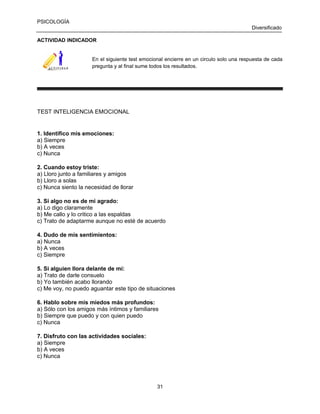PSICOLOGÍA
Diversificado
ACTIVIDAD INDICADOR

En el siguiente test emocional encierre en un circulo solo una respuesta de cada
pregunta y al final sume todos los resultados.

TEST INTELIGENCIA EMOCIONAL

1. Identifico mis emociones:
a) Siempre
b) A veces
c) Nunca
2. Cuando estoy triste:
a) Lloro junto a familiares y amigos
b) Lloro a solas
c) Nunca siento la necesidad de llorar
3. Si algo no es de mi agrado:
a) Lo digo claramente
b) Me callo y lo critico a las espaldas
c) Trato de adaptarme aunque no esté de acuerdo
4. Dudo de mis sentimientos:
a) Nunca
b) A veces
c) Siempre
5. Si alguien llora delante de mí:
a) Trato de darle consuelo
b) Yo también acabo llorando
c) Me voy, no puedo aguantar este tipo de situaciones
6. Hablo sobre mis miedos más profundos:
a) Sólo con los amigos más íntimos y familiares
b) Siempre que puedo y con quien puedo
c) Nunca
7. Disfruto con las actividades sociales:
a) Siempre
b) A veces
c) Nunca

31

 