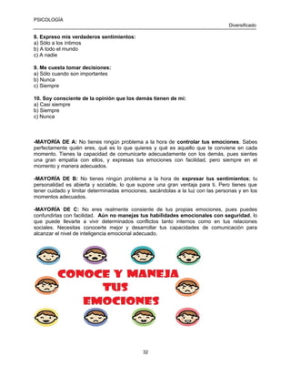 PSICOLOGÍA
Diversificado

8. Expreso mis verdaderos sentimientos:
a) Sólo a los íntimos
b) A todo el mundo
c) A nadie
9. Me cuesta tomar decisiones:
a) Sólo cuando son importantes
b) Nunca
c) Siempre
10. Soy consciente de la opinión que los demás tienen de mí:
a) Casi siempre
b) Siempre
c) Nunca

-MAYORÍA DE A: No tienes ningún problema a la hora de controlar tus emociones. Sabes
perfectamente quién eres, qué es lo que quieres y qué es aquello que te conviene en cada
momento. Tienes la capacidad de comunicarte adecuadamente con los demás, pues sientes
una gran empatía con ellos, y expresas tus emociones con facilidad, pero siempre en el
momento y manera adecuados.
-MAYORÍA DE B: No tienes ningún problema a la hora de expresar tus sentimientos; tu
personalidad es abierta y sociable, lo que supone una gran ventaja para ti. Pero tienes que
tener cuidado y limitar determinadas emociones, sacándolas a la luz con las personas y en los
momentos adecuados.
-MAYORÌA DE C: No eres realmente consiente de tus propias emociones, pues puedes
confundirlas con facilidad. Aún no manejas tus habilidades emocionales con seguridad, lo
que puede llevarte a vivir determinados conflictos tanto internos como en tus relaciones
sociales. Necesitas conocerte mejor y desarrollar tus capacidades de comunicación para
alcanzar el nivel de inteligencia emocional adecuado.

32

 