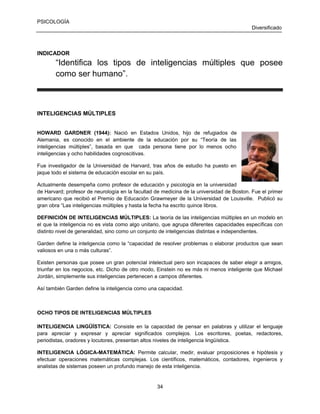 PSICOLOGÍA
Diversificado

INDICADOR

“Identifica los tipos de inteligencias múltiples que posee
como ser humano”.

INTELIGENCIAS MÚLTIPLES
HOWARD GARDNER (1944): Nació en Estados Unidos, hijo de refugiados de
Alemania, es conocido en el ambiente de la educación por su “Teoría de las
inteligencias múltiples”, basada en que cada persona tiene por lo menos ocho
inteligencias y ocho habilidades cognoscitivas.
Fue investigador de la Universidad de Harvard, tras años de estudio ha puesto en
jaque todo el sistema de educación escolar en su país.
Actualmente desempeña como profesor de educación y psicología en la universidad
de Harvard; profesor de neurología en la facultad de medicina de la universidad de Boston. Fue el primer
americano que recibió el Premio de Educación Grawmeyer de la Universidad de Louisville. Publicó su
gran obra “Las inteligencias múltiples y hasta la fecha ha escrito quince libros.
DEFINICIÓN DE INTELIGENCIAS MÚLTIPLES: La teoría de las inteligencias múltiples en un modelo en
el que la inteligencia no es vista como algo unitario, que agrupa diferentes capacidades específicas con
distinto nivel de generalidad, sino como un conjunto de inteligencias distintas e independientes.
Garden define la inteligencia como la “capacidad de resolver problemas o elaborar productos que sean
valiosos en una o más culturas”.
Existen personas que posee un gran potencial intelectual pero son incapaces de saber elegir a amigos,
triunfar en los negocios, etc. Dicho de otro modo, Einstein no es más ni menos inteligente que Michael
Jordán, simplemente sus inteligencias pertenecen a campos diferentes.
Así también Garden define la inteligencia como una capacidad.

OCHO TIPOS DE INTELIGENCIAS MÚLTIPLES
INTELIGENCIA LINGÜÍSTICA: Consiste en la capacidad de pensar en palabras y utilizar el lenguaje
para apreciar y expresar y apreciar significados complejos. Los escritores, poetas, redactores,
periodistas, oradores y locutores, presentan altos niveles de inteligencia lingüística.
INTELIGENCIA LÓGICA-MATEMÁTICA: Permite calcular, medir, evaluar proposiciones e hipótesis y
efectuar operaciones matemáticas complejas. Los científicos, matemáticos, contadores, ingenieros y
analistas de sistemas poseen un profundo manejo de esta inteligencia.

34

 