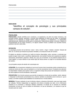 PSICOLOGÍA
Diversificado
____________________________________________________________________________________
____________________________________________________________________________________
____________________________________________________________________________________
____________________________________________________________________________________

INDICADOR

“Identifica el concepto de psicología y sus principales
campos de estudio”.
PSICOLOGÍA
PSICOLOGÍA: estudio científico de la conducta y la experiencia, de cómo los seres humanos y los
animales sienten, piensan, aprenden y conocen para adaptarse al medio que les rodea. La psicología
moderna se ha dedicado a recoger hechos sobre la conducta y la experiencia, y a organizarlos
sistemáticamente, elaborando teorías para su comprensión. Estas teorías ayudan a conocer y explicar el
comportamiento de los seres humanos y en alguna ocasión incluso a predecir sus acciones futuras,
pudiendo intervenir sobre ellas.
DEFINICIÓN
La psicología proviene de los términos: “psico = alma, mente” y “logía = tratado o estudio”. Estudio del
alma. Es la ciencia que estudia los procesos mentales y la conducta de todo ser humano.
El objetivo es abordar al individuo por medio de hechos observables, actos, acciones y conductas que
puede de algún modo medir y cuantificar objetivamente, sino también hechos de la experiencia subjetiva
(emociones, pensamiento, prejuicios, valores, etc.) que, por el momento, no los podemos observar de un
modo objetivo. La razón estriba en que ambos tipos de hechos tienen su origen en la actividad eléctrica
del cerebro.
Los principales campos de estudio de la psicología son:
ATENCIÓN: Es el mecanismo mediante el cual el ser humano hace conscientes ciertos contenidos de su
mente por encima de otros, que se mantienen a un nivel de consciencia menor. El estudio de la atención
ha desarrollado modelos para explicar cómo un organismo dirige este proceso de focalización consciente
de varios objetos en forma simultánea o secuencial.
PERCEPCIÓN: Es la función psíquica que permite al organismo a través de los sentidos recibir, elaborar
e interpretar la información provenientes de su entorno, también es entendida como la forma en que el
cuerpo y la mente cooperan para establecer la conciencia de un mundo externo.
MEMORIA: Proceso mediante el cual el individuo retiene y almacena información, para que luego pueda
ser utilizada. Permite independizar al organismo del entorno inmediato (es decir, de la información
existente en el momento) y relacionar distintos contenidos. El estudio de la memoria ha intentado
comprender la forma en que se codifica la información, en que se almacena, y la manera en que se
recupera para ser usada.
4

 