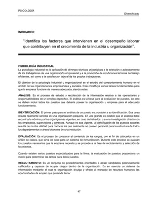 PSICOLOGÍA
Diversificado

INDICADOR

“Identifica los factores que intervienen en el desempeño laborar
que contribuyen en el crecimiento de la industria u organización ”.

PSICOLOGÍA INDUSTRIAL
La psicología industrial es la aplicación de diversas técnicas psicológicas a la selección y adiestramiento
de los trabajadores de una organización empresarial y a la promoción de condiciones técnicas de trabajo
eficientes, así como a la satisfacción laboral de los propios trabajadores.
El objetivo de la psicología industrial u organizacional es el estudio del comportamiento humano en el
ámbito de las organizaciones empresariales y sociales. Este constituye varias tareas fundamentales para
que la empresa funcione de manera adecuada, siendo estas:
ANÁLISIS: Es el proceso de estudio y recolección de la información relativa a las operaciones y
responsabilidades de un empleo específico. El análisis es la base para la evaluación de puestos, en este
se deben incluir todos los puestos que debería poseer la organización u empresa para el adecuado
funcionamiento.
IDENTIFICACIÓN: El primer paso para el análisis de un puesto es proceder a su identificación. Esa tarea
resulta realmente sencilla en una organización pequeña. En una grande es posible que el analista deba
recurrir a la nómina y a los organigramas vigentes, en caso de haberlos, o a una investigación directa con
los empleados, supervisores y gerentes. Aunque no sea vigente, la identificación de los puestos actuales
resulta de mucha utilidad para conocer los que realmente no poseen personal para la estructura de todos
los departamentos o áreas laborales de una institución.
EVALUACIÓN: Es el proceso de comparar el contenido de los cargos, con el fin de colocarlos en un
orden de clases, que sirva de base para un sistema de remuneración. Durante este proceso se evalúan
los puestos necesarios que la empresa necesita y se procede a la fase de reclutamiento y selección de
los mismos.
Cuando existen varios puestos especializados para la firma, la evaluación de puestos proporciona un
medio para determinar las tarifas para éstos puestos.
RECLUTAMIENTO: Es un conjunto de procedimientos orientados a atraer candidatos potencialmente
calificados y capaces de ocupar cargos dentro de la organización. Es en esencia un sistema de
información mediante el cual la organización divulga y ofrece al mercado de recursos humanos las
oportunidades de empleo que pretende llenar.

47

 