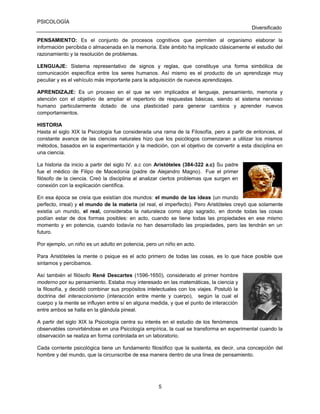 PSICOLOGÍA
Diversificado
PENSAMIENTO: Es el conjunto de procesos cognitivos que permiten al organismo elaborar la
información percibida o almacenada en la memoria. Este ámbito ha implicado clásicamente el estudio del
razonamiento y la resolución de problemas.
LENGUAJE: Sistema representativo de signos y reglas, que constituye una forma simbólica de
comunicación específica entre los seres humanos. Así mismo es el producto de un aprendizaje muy
peculiar y es el vehículo más importante para la adquisición de nuevos aprendizajes.
APRENDIZAJE: Es un proceso en el que se ven implicados el lenguaje, pensamiento, memoria y
atención con el objetivo de ampliar el repertorio de respuestas básicas, siendo el sistema nervioso
humano particularmente dotado de una plasticidad para generar cambios y aprender nuevos
comportamientos.
HISTORIA
Hasta el siglo XIX la Psicología fue considerada una rama de la Filosofía, pero a partir de entonces, el
constante avance de las ciencias naturales hizo que los psicólogos comenzaran a utilizar los mismos
métodos, basados en la experimentación y la medición, con el objetivo de convertir a esta disciplina en
una ciencia.
La historia da inicio a partir del siglo IV. a.c con Aristóteles (384-322 a.c) Su padre
fue el médico de Filipo de Macedonia (padre de Alejandro Magno). Fue el primer
filósofo de la ciencia. Creó la disciplina al analizar ciertos problemas que surgen en
conexión con la explicación científica.
En esa época se creía que existían dos mundos: el mundo de las ideas (un mundo
perfecto, irreal) y el mundo de la materia (el real, el imperfecto). Pero Aristóteles creyó que solamente
existía un mundo, el real, consideraba la naturaleza como algo sagrado, en donde todas las cosas
podían estar de dos formas posibles: en acto, cuando se tiene todas las propiedades en ese mismo
momento y en potencia, cuando todavía no han desarrollado las propiedades, pero las tendrán en un
futuro.
Por ejemplo, un niño es un adulto en potencia, pero un niño en acto.
Para Aristóteles la mente o psique es el acto primero de todas las cosas, es lo que hace posible que
sintamos y percibamos.
Así también el filósofo René Descartes (1596-1650), considerado el primer hombre
moderno por su pensamiento. Estaba muy interesado en las matemáticas, la ciencia y
la filosofía, y decidió combinar sus propósitos intelectuales con los viajes. Postuló la
doctrina del interaccionismo (interacción entre mente y cuerpo), según la cual el
cuerpo y la mente se influyen entre sí en alguna medida, y que el punto de interacción
entre ambos se halla en la glándula pineal.
A partir del siglo XIX la Psicología centra su interés en el estudio de los fenómenos
observables convirtiéndose en una Psicología empírica, la cual se transforma en experimental cuando la
observación se realiza en forma controlada en un laboratorio.
Cada corriente psicológica tiene un fundamento filosófico que la sustenta, es decir, una concepción del
hombre y del mundo, que la circunscribe de esa manera dentro de una línea de pensamiento.

5

 