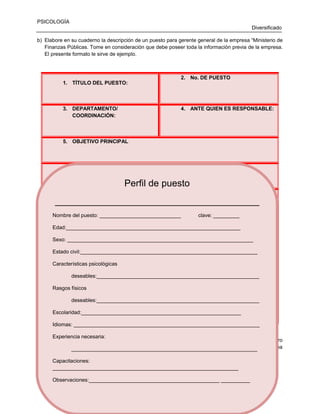 PSICOLOGÍA
Diversificado
b) Elabore en su cuaderno la descripción de un puesto para gerente general de la empresa “Ministerio de
Finanzas Públicas. Tome en consideración que debe poseer toda la información previa de la empresa.
El presente formato le sirve de ejemplo.

1. TÍTULO DEL PUESTO:

3. DEPARTAMENTO/
COORDINACIÓN:

2. No. DE PUESTO

4. ANTE QUIEN ES RESPONSABLE:

5. OBJETIVO PRINCIPAL

6.

ACTIVIDADES ESPECÍFICAS:

Perfil de puesto
7. ATRIBUCIONES:
_______________________________________
Nombre del puesto: ____________________________

clave: _________

8. RESPONSABILIDADES
Edad:____________________________________________________________
Sexo: ________________________________________________________________
9. REQUERIMIENTOS
Estado civil:_____________________________________________________________
Características psicológicas
10. HORARIOS
deseables:________________________________________________________
Rasgos físicos
11. FIRMA Y NOMBRE DE ENCARGADO
deseables:________________________________________________________
12. OBSEVACIONES:
Escolaridad:_______________________________________________________
Idiomas: ________________________________________________________________
Experiencia necesaria:
c) Así mismo elabore en su cuaderno el perfil de puestos para un vendedor de la empresa “Centro
Agrícola MAGA”. Recuerde que debe tener información de la misma y de los productos que dicha
________________________________________________________________
empresa provee. El formato que a continuación se presenta le sirve de ejemplo.
Capacitaciones:
________________________________________________________________
Observaciones:_____________________________________________ __________
53

 