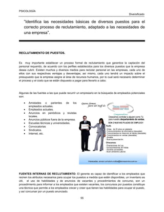 PSICOLOGÍA
Diversificado

“Identifica las necesidades básicas de diversos puestos para el
correcto proceso de reclutamiento, adaptado a las necesidades de
una empresa”.

RECLUTAMIENTO DE PUESTOS.
Es muy importante establecer un proceso formal de reclutamiento que garantice la captación del
personal requerido, de acuerdo con los perfiles establecidos para los diversos puestos que la empresa
desea cubrir. Existen muchos y diversos medios para reclutar personal en las empresas, cada uno de
ellos con sus respectivas ventajas y desventajas; así mismo, cada uno tendrá un impacto sobre el
presupuesto que la empresa asigne al área de recursos humanos, por lo cual será necesario determinar
el proceso y el costo que se están dispuesto a pagar para llevarlo a cabo.

Algunas de las fuentes a las que puede recurrir un empresario en la búsqueda de empleados potenciales
son:
•
•
•
•
•
•
•
•

Amistades
o
parientes
de
los
empleados actuales.
Empleados actuales.
Anuncios en periódicos y revistas
locales.
Anuncios públicos fuera de la empresa.
Escuelas técnicas y universidades.
Convocatorias
Sindicatos.
Internet, etc.

FUENTES INTERNAS DE RECLUTAMIENTO: El gerente es capaz de identificar a los empleados que
reúnen los atributos necesarios para ocupar los puestos a medida que estén disponibles, un inventario es
útil, el uso de habilidades y de anuncios de vacantes y procedimientos de concurso, son un
procedimiento para informar a los empleados que existen vacantes, los concursos por puestos constituye
una técnica que permite a los empleados crecer y creer que tienen las habilidades para ocupar el puesto,
y así concursar por un puesto anunciado.
55

 