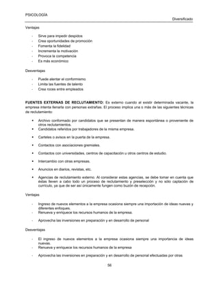 PSICOLOGÍA
Diversificado
Ventajas
-

Sirve para impedir despidos
Crea oportunidades de promoción
Fomenta la fidelidad
Incrementa la motivación
Provoca la competencia
Es más económico

Desventajas
-

Puede alentar el conformismo
Limita las fuentes de talento
Crea roces entre empleados

FUENTES EXTERNAS DE RECLUTAMIENTO: Es externo cuando al existir determinada vacante, la
empresa intenta llenarla con personas extrañas. El proceso implica una o más de las siguientes técnicas
de reclutamiento:



Archivo conformado por candidatos que se presentan de manera espontánea o proveniente de
otros reclutamientos.
Candidatos referidos por trabajadores de la misma empresa.



Carteles o avisos en la puerta de la empresa.



Contactos con asociaciones gremiales.



Contactos con universidades, centros de capacitación u otros centros de estudio.



Intercambio con otras empresas.



Anuncios en diarios, revistas, etc.



Agencias de reclutamiento externo. Al considerar estas agencias, se debe tomar en cuenta que
éstas lleven a cabo todo un proceso de reclutamiento y preselección y no sólo captación de
currículo, ya que de ser así únicamente fungen como buzón de recepción.



Ventajas
-

Ingreso de nuevos elementos a la empresa ocasiona siempre una importación de ideas nuevas y
diferentes enfoques.
Renueva y enriquece los recursos humanos de la empresa.

-

Aprovecha las inversiones en preparación y en desarrollo de personal

Desventajas
-

El ingreso de nuevos elementos a la empresa ocasiona siempre una importancia de ideas
nuevas.
Renueva y enriquece los recursos humanos de la empresa

-

Aprovecha las inversiones en preparación y en desarrollo de personal efectuadas por otras
56

 