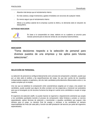 PSICOLOGÍA
Diversificado
-

Absorbe más tiempo que el reclutamiento interno

-

Es más costoso y exige inversiones y gastos inmediatos con anuncios de cualquier índole.

-

Es menos seguro que el reclutamiento interno

-

Afecta a la política salarial de la empresa cuando la oferta y la demanda está en situación de
desequilibrio.

ACTIVIDAD INDICADOR

En base a lo comprendido en clase, elabore en su cuaderno un anuncio para
reclutar personal para el área de ventas de una empresa Automovilística.

INDICADOR

“Toma decisiones respecto a la selección de personal para
diversos puestos de una empresa y los aplica para futuras
selecciones”.

SELECCIÓN DE PERSONAL
La selección de personal se configura básicamente como proceso de comparación y decisión, puesto que
por un lado está el análisis y las especificaciones del cargo, los que dan cuenta de los requisitos
indispensables exigidos al aspirante y del otro lado candidatos profundamente diferenciados entre sí, los
cuales compiten por el empleo.
Una vez que se establece la comparación entre características exigidas por el cargo y las poseen los
candidatos, puede suceder que alguno de ellos cumplan con las exigencias y merezcan ser postulados
para que el encargado (a) de recursos humanos los tenga en cuenta como candidatos a ocupar el cargo
vacante.
El organismo de selección (staff), no puede imponer al organismo o departamento solicitante que acepte
a los candidatos aprobados durante el proceso de comparación; debe limitarse a prestar un servicio
especializado, aplicar técnicas de selección y recomendar a aquellos candidatos que juzguen más
idóneos para el cargo. La decisión final de aceptar o rechazar a los candidatos es siempre
responsabilidad de línea (de cada jefe) y función de staff (prestación del servicio por parte del organismo
especializado).

57

 