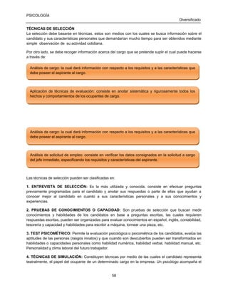 PSICOLOGÍA
Diversificado
TÉCNICAS DE SELECCIÓN
La selección debe basarse en técnicas, estos son medios con los cuales se busca información sobre el
candidato y sus características personales que demandarían mucho tiempo para ser obtenidos mediante
simple observación de su actividad cotidiana.
Por otro lado, se debe recoger información acerca del cargo que se pretende suplir el cual puede hacerse
a través de:
Análisis de cargo: la cual dará información con respecto a los requisitos y a las características que
Análisis de cargo: la cual dará información con respecto a los requisitos y a las características que
debe poseer el aspirante al cargo.
debe poseer el aspirante al cargo.

Aplicación de técnicas de evaluación: consiste en anotar sistemática y rigurosamente todos los
Aplicación de técnicas de evaluación: consiste en anotar sistemática y rigurosamente todos los
hechos y comportamientos de los ocupantes de cargo.
hechos y comportamientos de los ocupantes de cargo.

Análisis de cargo: la cual dará información con respecto a los requisitos y a las características que
Análisis de cargo: la cual dará información con respecto a los requisitos y a las características que
debe poseer el aspirante al cargo.
debe poseer el aspirante al cargo.

Análisis de solicitud de empleo: consiste en verificar los datos consignados en la solicitud a cargo
Análisis de solicitud de empleo: consiste en verificar los datos consignados en la solicitud a cargo
del jefe inmediato, especificando los requisitos y características del aspirante.
del jefe inmediato, especificando los requisitos y características del aspirante.

Las técnicas de selección pueden ser clasificadas en:
1. ENTREVISTA DE SELECCIÓN: Es la más utilizada y conocida, consiste en efectuar preguntas
previamente programadas para el candidato y anotar sus respuestas o parte de ellas que ayudan a
conocer mejor al candidato en cuanto a sus características personales y a sus conocimientos y
experiencias.
2. PRUEBAS DE CONOCIMIENTOS O CAPACIDAD: Son pruebas de selección que buscan medir
conocimientos y habilidades de los candidatos en base a preguntas escritas, las cuales requieren
respuestas escritas, pueden ser organizadas para evaluar conocimientos en español, inglés, contabilidad,
tesorería y capacidad y habilidades para escribir a máquina, tornear una pieza, etc.
3. TEST PSICOMÉTRICO: Permite la evaluación psicológica o psicométrica de los candidatos, evalúa las
aptitudes de las personas (rasgos innatos) y que cuando son descubiertos pueden ser transformados en
habilidades o capacidades personales como habilidad numérica, habilidad verbal, habilidad manual, etc.
Personalidad y clima laboral del futuro trabajador.
4. TÉCNICAS DE SIMULACIÓN: Constituyen técnicas por medio de las cuales el candidato representa
teatralmente, el papel del ocupante de un determinado cargo en la empresa. Un psicólogo acompaña el

58

 