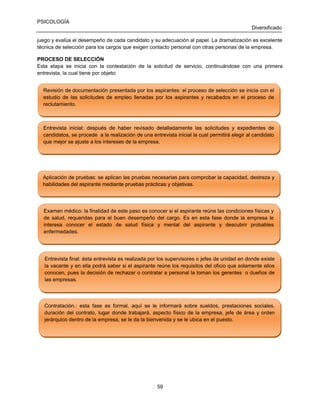 PSICOLOGÍA
Diversificado
juego y evalúa el desempeño de cada candidato y su adecuación al papel. La dramatización es excelente
técnica de selección para los cargos que exigen contacto personal con otras personas de la empresa.
PROCESO DE SELECCIÓN
Esta etapa se inicia con la contestación de la solicitud de servicio, continuándose con una primera
entrevista, la cual tiene por objeto:
Revisión de documentación presentada por los aspirantes: el proceso de selección se inicia con el
Revisión de documentación presentada por los aspirantes: el proceso de selección se inicia con el
estudio de las solicitudes de empleo llenadas por los aspirantes y recabados en el proceso de
estudio de las solicitudes de empleo llenadas por los aspirantes y recabados en el proceso de
reclutamiento.
reclutamiento.

Entrevista inicial: después de haber revisado detalladamente las solicitudes y expedientes de
Entrevista inicial: después de haber revisado detalladamente las solicitudes y expedientes de
candidatos, se procede a la realización de una entrevista inicial la cual permitirá elegir al candidato
candidatos, se procede a la realización de una entrevista inicial la cual permitirá elegir al candidato
que mejor se ajuste a los intereses de la empresa.
que mejor se ajuste a los intereses de la empresa.

Aplicación de pruebas: se aplican las pruebas necesarias para comprobar la capacidad, destreza y
Aplicación de pruebas: se aplican las pruebas necesarias para comprobar la capacidad, destreza y
habilidades del aspirante mediante pruebas prácticas y objetivas.
habilidades del aspirante mediante pruebas prácticas y objetivas.

Examen médico: la finalidad de este paso es conocer si el aspirante reúne las condiciones físicas y
Examen médico: la finalidad de este paso es conocer si el aspirante reúne las condiciones físicas y
de salud, requeridas para el buen desempeño del cargo. Es en esta fase donde la empresa le
de salud, requeridas para el buen desempeño del cargo. Es en esta fase donde la empresa
interesa conocer el estado de salud física y mental del aspirante y descubrir probables
interesa conocer el estado de salud física y mental del aspirante y descubrir probables
enfermedades.
enfermedades.

Entrevista final: ésta entrevista es realizada por los supervisores o jefes de unidad en donde existe
Entrevista final: ésta entrevista es realizada por los supervisores o jefes de unidad en donde existe
la vacante y en ella podrá saber si el aspirante reúne los requisitos del oficio que solamente ellos
la vacante y en ella podrá saber si el aspirante reúne los requisitos del oficio que solamente ellos
conocen, pues la decisión de rechazar o contratar a personal la toman los gerentes o dueños de
conocen, pues la decisión de rechazar
de
las empresas.
las empresas.

Contratación.: esta fase es formal, aquí se le informará sobre sueldos, prestaciones sociales,
Contratación.: esta fase es formal, aquí se le informará sobre sueldos, prestaciones sociales,
duración del contrato, lugar donde trabajará, aspecto físico de la empresa, jefe de área y orden
duración del contrato, lugar donde trabajará, aspecto físico de la empresa, jefe de área y orden
jerárquico dentro de la empresa, se le da la bienvenida y se le ubica en el puesto.
jerárquico dentro de la empresa, se le da la bienvenida y se le ubica en el puesto.

59

 