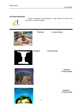 PSICOLOGÍA
Diversificado

ACTIVIDAD INDICADOR
Anote la disciplina que corresponde a cada campo de acción de la
psicología y su propio concepto.

Disciplina

Disciplina

En qué consiste

En qué consiste

Disciplina
En qué consiste

Disciplina
En qué consiste

6

 